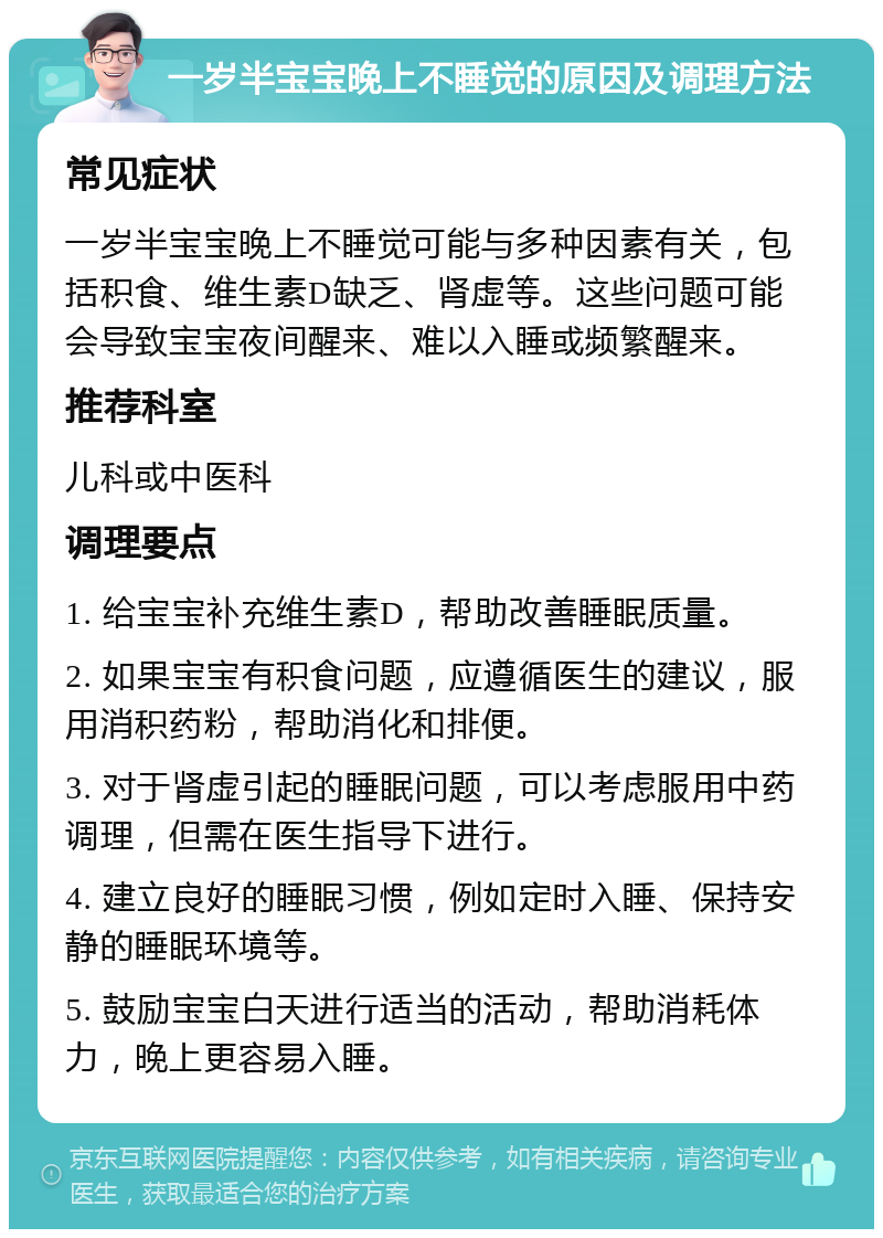 一岁半宝宝晚上不睡觉的原因及调理方法 常见症状 一岁半宝宝晚上不睡觉可能与多种因素有关，包括积食、维生素D缺乏、肾虚等。这些问题可能会导致宝宝夜间醒来、难以入睡或频繁醒来。 推荐科室 儿科或中医科 调理要点 1. 给宝宝补充维生素D，帮助改善睡眠质量。 2. 如果宝宝有积食问题，应遵循医生的建议，服用消积药粉，帮助消化和排便。 3. 对于肾虚引起的睡眠问题，可以考虑服用中药调理，但需在医生指导下进行。 4. 建立良好的睡眠习惯，例如定时入睡、保持安静的睡眠环境等。 5. 鼓励宝宝白天进行适当的活动，帮助消耗体力，晚上更容易入睡。