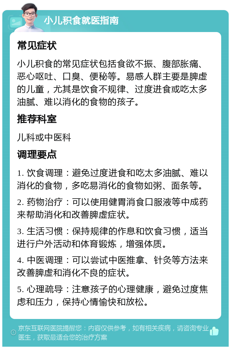 小儿积食就医指南 常见症状 小儿积食的常见症状包括食欲不振、腹部胀痛、恶心呕吐、口臭、便秘等。易感人群主要是脾虚的儿童，尤其是饮食不规律、过度进食或吃太多油腻、难以消化的食物的孩子。 推荐科室 儿科或中医科 调理要点 1. 饮食调理：避免过度进食和吃太多油腻、难以消化的食物，多吃易消化的食物如粥、面条等。 2. 药物治疗：可以使用健胃消食口服液等中成药来帮助消化和改善脾虚症状。 3. 生活习惯：保持规律的作息和饮食习惯，适当进行户外活动和体育锻炼，增强体质。 4. 中医调理：可以尝试中医推拿、针灸等方法来改善脾虚和消化不良的症状。 5. 心理疏导：注意孩子的心理健康，避免过度焦虑和压力，保持心情愉快和放松。