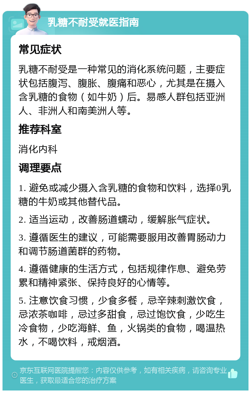 乳糖不耐受就医指南 常见症状 乳糖不耐受是一种常见的消化系统问题，主要症状包括腹泻、腹胀、腹痛和恶心，尤其是在摄入含乳糖的食物（如牛奶）后。易感人群包括亚洲人、非洲人和南美洲人等。 推荐科室 消化内科 调理要点 1. 避免或减少摄入含乳糖的食物和饮料，选择0乳糖的牛奶或其他替代品。 2. 适当运动，改善肠道蠕动，缓解胀气症状。 3. 遵循医生的建议，可能需要服用改善胃肠动力和调节肠道菌群的药物。 4. 遵循健康的生活方式，包括规律作息、避免劳累和精神紧张、保持良好的心情等。 5. 注意饮食习惯，少食多餐，忌辛辣刺激饮食，忌浓茶咖啡，忌过多甜食，忌过饱饮食，少吃生冷食物，少吃海鲜、鱼，火锅类的食物，喝温热水，不喝饮料，戒烟酒。