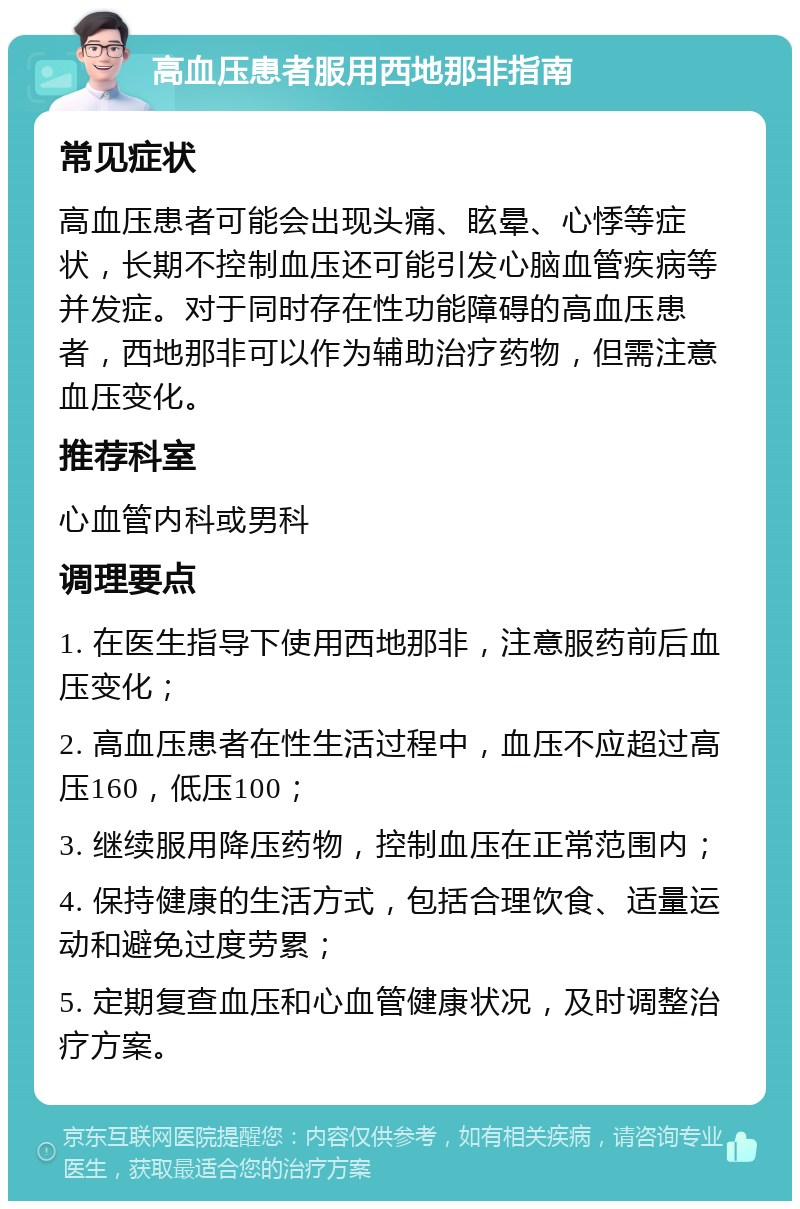 高血压患者服用西地那非指南 常见症状 高血压患者可能会出现头痛、眩晕、心悸等症状，长期不控制血压还可能引发心脑血管疾病等并发症。对于同时存在性功能障碍的高血压患者，西地那非可以作为辅助治疗药物，但需注意血压变化。 推荐科室 心血管内科或男科 调理要点 1. 在医生指导下使用西地那非，注意服药前后血压变化； 2. 高血压患者在性生活过程中，血压不应超过高压160，低压100； 3. 继续服用降压药物，控制血压在正常范围内； 4. 保持健康的生活方式，包括合理饮食、适量运动和避免过度劳累； 5. 定期复查血压和心血管健康状况，及时调整治疗方案。