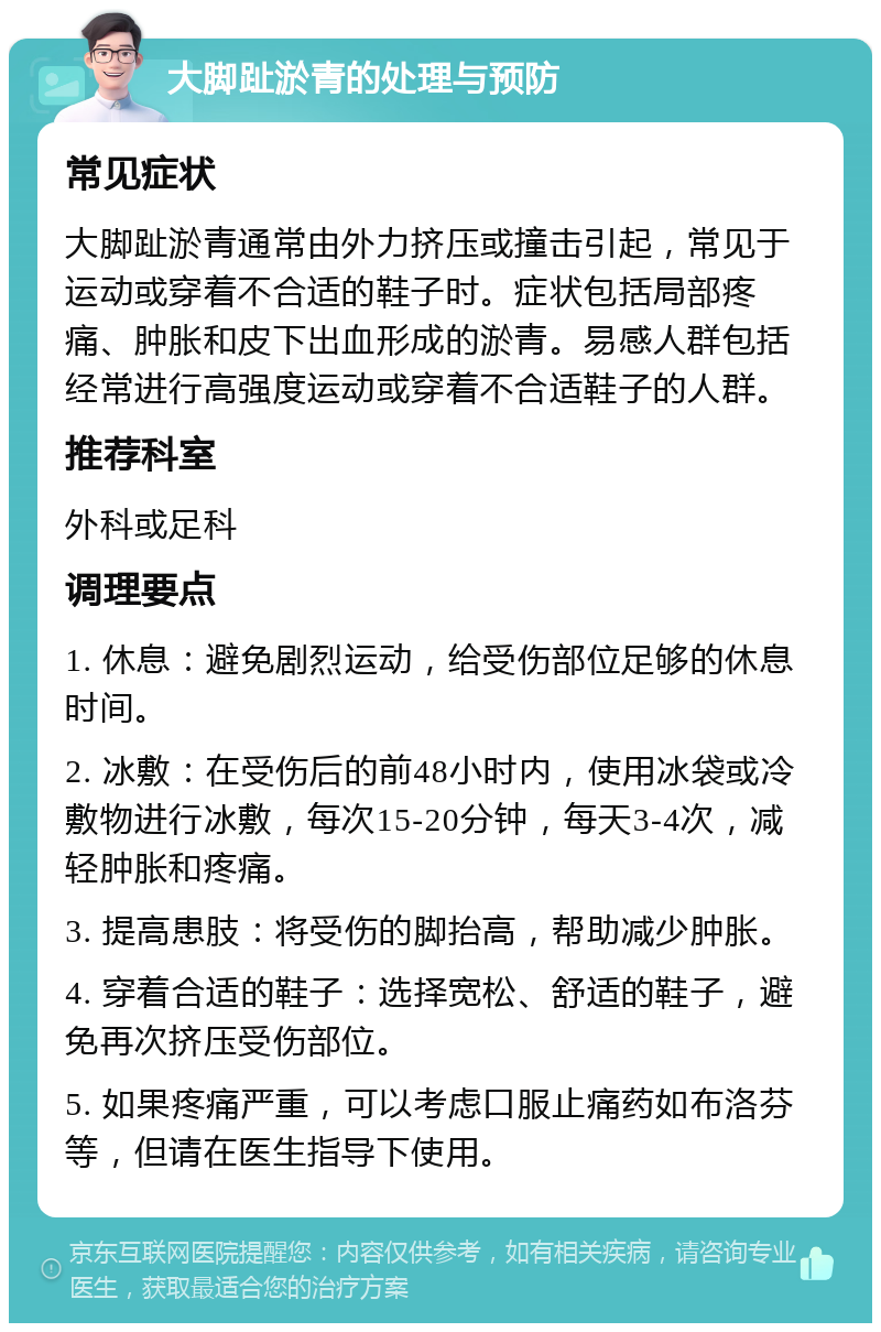 大脚趾淤青的处理与预防 常见症状 大脚趾淤青通常由外力挤压或撞击引起，常见于运动或穿着不合适的鞋子时。症状包括局部疼痛、肿胀和皮下出血形成的淤青。易感人群包括经常进行高强度运动或穿着不合适鞋子的人群。 推荐科室 外科或足科 调理要点 1. 休息：避免剧烈运动，给受伤部位足够的休息时间。 2. 冰敷：在受伤后的前48小时内，使用冰袋或冷敷物进行冰敷，每次15-20分钟，每天3-4次，减轻肿胀和疼痛。 3. 提高患肢：将受伤的脚抬高，帮助减少肿胀。 4. 穿着合适的鞋子：选择宽松、舒适的鞋子，避免再次挤压受伤部位。 5. 如果疼痛严重，可以考虑口服止痛药如布洛芬等，但请在医生指导下使用。