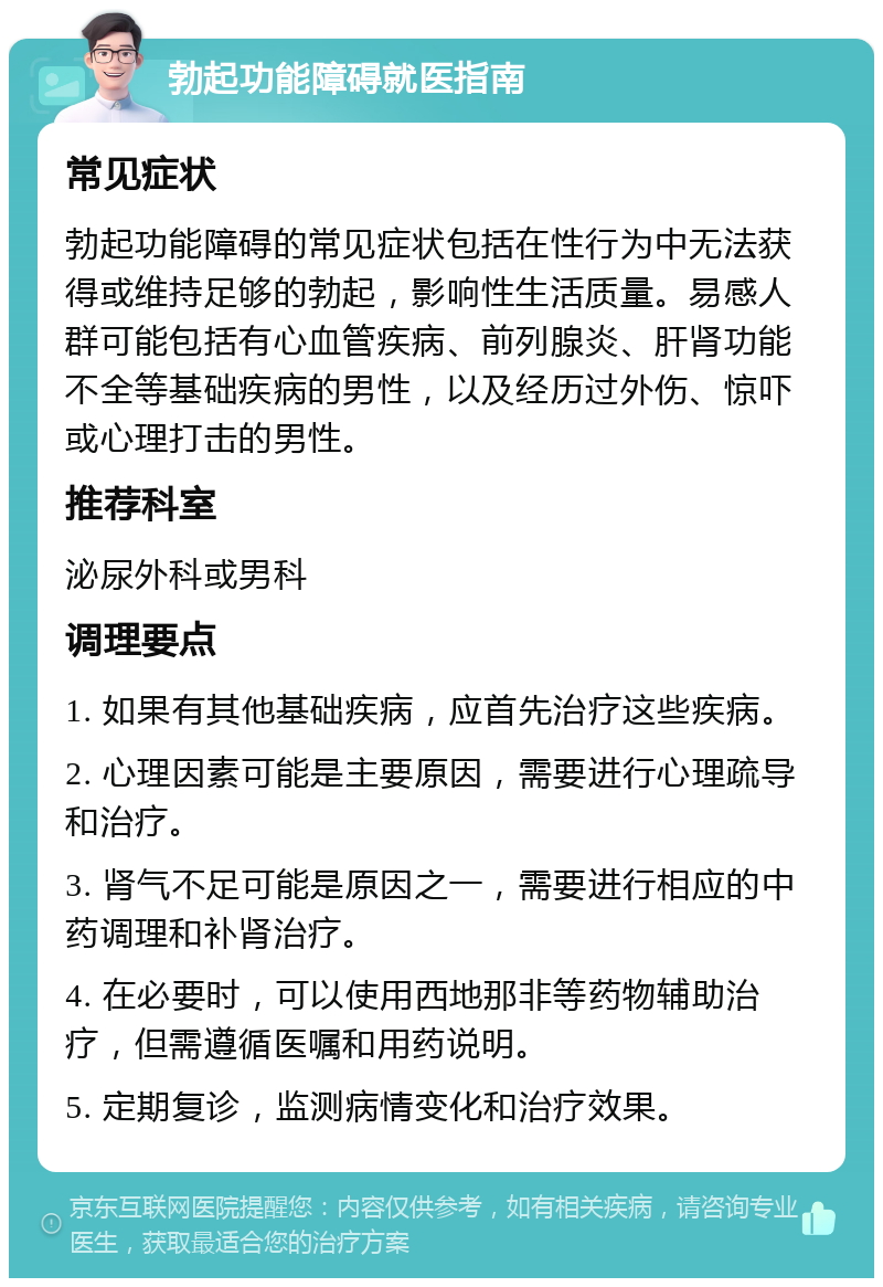 勃起功能障碍就医指南 常见症状 勃起功能障碍的常见症状包括在性行为中无法获得或维持足够的勃起，影响性生活质量。易感人群可能包括有心血管疾病、前列腺炎、肝肾功能不全等基础疾病的男性，以及经历过外伤、惊吓或心理打击的男性。 推荐科室 泌尿外科或男科 调理要点 1. 如果有其他基础疾病，应首先治疗这些疾病。 2. 心理因素可能是主要原因，需要进行心理疏导和治疗。 3. 肾气不足可能是原因之一，需要进行相应的中药调理和补肾治疗。 4. 在必要时，可以使用西地那非等药物辅助治疗，但需遵循医嘱和用药说明。 5. 定期复诊，监测病情变化和治疗效果。