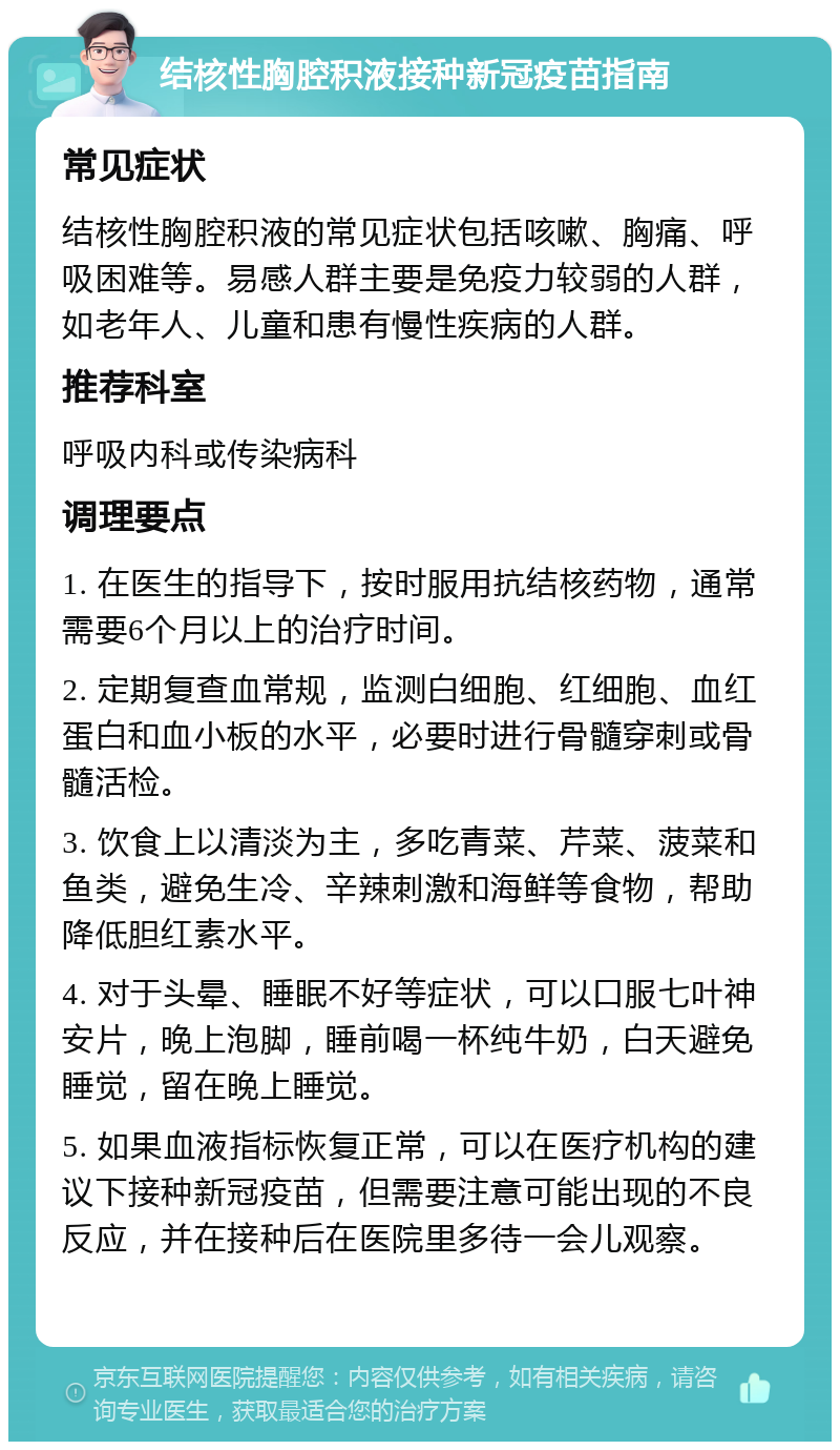 结核性胸腔积液接种新冠疫苗指南 常见症状 结核性胸腔积液的常见症状包括咳嗽、胸痛、呼吸困难等。易感人群主要是免疫力较弱的人群，如老年人、儿童和患有慢性疾病的人群。 推荐科室 呼吸内科或传染病科 调理要点 1. 在医生的指导下，按时服用抗结核药物，通常需要6个月以上的治疗时间。 2. 定期复查血常规，监测白细胞、红细胞、血红蛋白和血小板的水平，必要时进行骨髓穿刺或骨髓活检。 3. 饮食上以清淡为主，多吃青菜、芹菜、菠菜和鱼类，避免生冷、辛辣刺激和海鲜等食物，帮助降低胆红素水平。 4. 对于头晕、睡眠不好等症状，可以口服七叶神安片，晚上泡脚，睡前喝一杯纯牛奶，白天避免睡觉，留在晚上睡觉。 5. 如果血液指标恢复正常，可以在医疗机构的建议下接种新冠疫苗，但需要注意可能出现的不良反应，并在接种后在医院里多待一会儿观察。