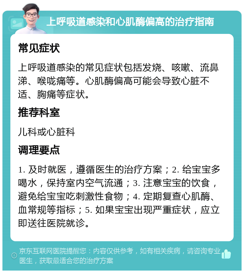 上呼吸道感染和心肌酶偏高的治疗指南 常见症状 上呼吸道感染的常见症状包括发烧、咳嗽、流鼻涕、喉咙痛等。心肌酶偏高可能会导致心脏不适、胸痛等症状。 推荐科室 儿科或心脏科 调理要点 1. 及时就医，遵循医生的治疗方案；2. 给宝宝多喝水，保持室内空气流通；3. 注意宝宝的饮食，避免给宝宝吃刺激性食物；4. 定期复查心肌酶、血常规等指标；5. 如果宝宝出现严重症状，应立即送往医院就诊。