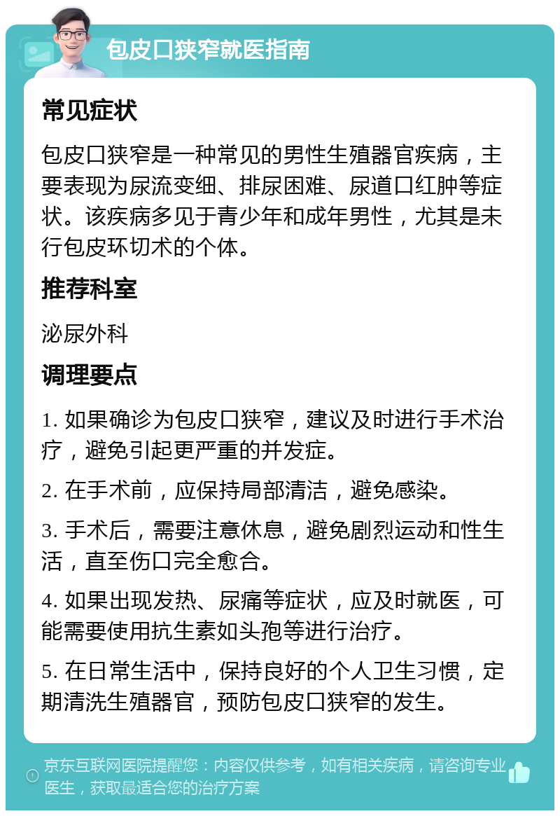 包皮口狭窄就医指南 常见症状 包皮口狭窄是一种常见的男性生殖器官疾病，主要表现为尿流变细、排尿困难、尿道口红肿等症状。该疾病多见于青少年和成年男性，尤其是未行包皮环切术的个体。 推荐科室 泌尿外科 调理要点 1. 如果确诊为包皮口狭窄，建议及时进行手术治疗，避免引起更严重的并发症。 2. 在手术前，应保持局部清洁，避免感染。 3. 手术后，需要注意休息，避免剧烈运动和性生活，直至伤口完全愈合。 4. 如果出现发热、尿痛等症状，应及时就医，可能需要使用抗生素如头孢等进行治疗。 5. 在日常生活中，保持良好的个人卫生习惯，定期清洗生殖器官，预防包皮口狭窄的发生。