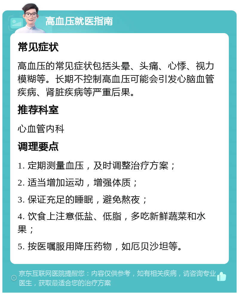 高血压就医指南 常见症状 高血压的常见症状包括头晕、头痛、心悸、视力模糊等。长期不控制高血压可能会引发心脑血管疾病、肾脏疾病等严重后果。 推荐科室 心血管内科 调理要点 1. 定期测量血压，及时调整治疗方案； 2. 适当增加运动，增强体质； 3. 保证充足的睡眠，避免熬夜； 4. 饮食上注意低盐、低脂，多吃新鲜蔬菜和水果； 5. 按医嘱服用降压药物，如厄贝沙坦等。