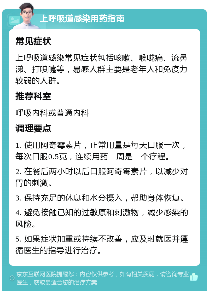 上呼吸道感染用药指南 常见症状 上呼吸道感染常见症状包括咳嗽、喉咙痛、流鼻涕、打喷嚏等，易感人群主要是老年人和免疫力较弱的人群。 推荐科室 呼吸内科或普通内科 调理要点 1. 使用阿奇霉素片，正常用量是每天口服一次，每次口服0.5克，连续用药一周是一个疗程。 2. 在餐后两小时以后口服阿奇霉素片，以减少对胃的刺激。 3. 保持充足的休息和水分摄入，帮助身体恢复。 4. 避免接触已知的过敏原和刺激物，减少感染的风险。 5. 如果症状加重或持续不改善，应及时就医并遵循医生的指导进行治疗。