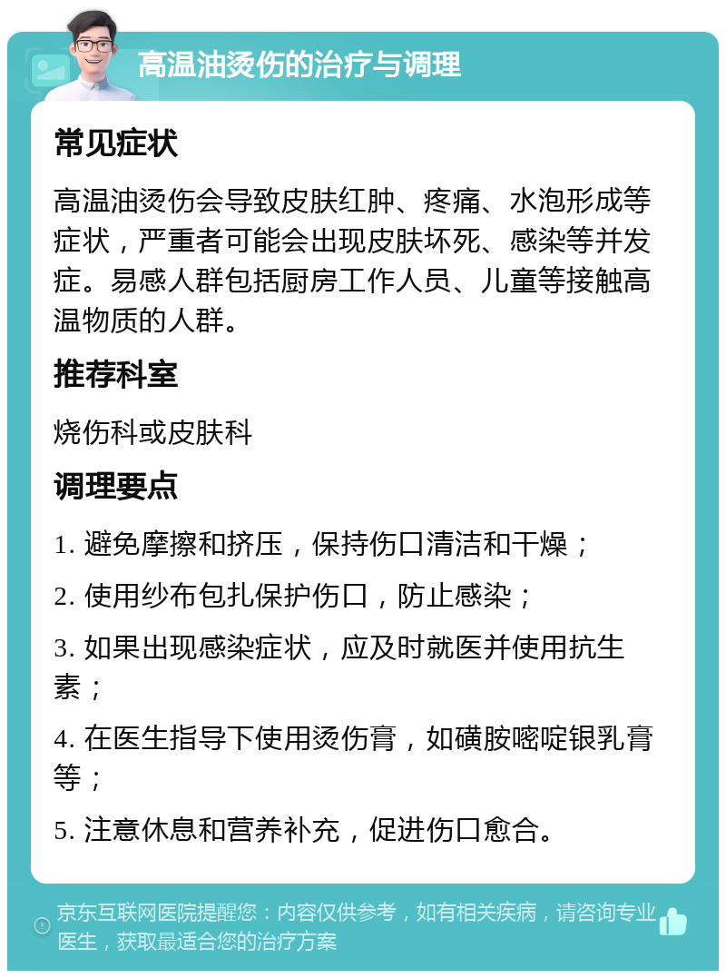 高温油烫伤的治疗与调理 常见症状 高温油烫伤会导致皮肤红肿、疼痛、水泡形成等症状，严重者可能会出现皮肤坏死、感染等并发症。易感人群包括厨房工作人员、儿童等接触高温物质的人群。 推荐科室 烧伤科或皮肤科 调理要点 1. 避免摩擦和挤压，保持伤口清洁和干燥； 2. 使用纱布包扎保护伤口，防止感染； 3. 如果出现感染症状，应及时就医并使用抗生素； 4. 在医生指导下使用烫伤膏，如磺胺嘧啶银乳膏等； 5. 注意休息和营养补充，促进伤口愈合。