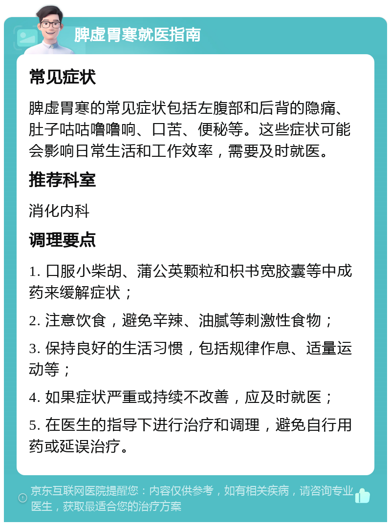 脾虚胃寒就医指南 常见症状 脾虚胃寒的常见症状包括左腹部和后背的隐痛、肚子咕咕噜噜响、口苦、便秘等。这些症状可能会影响日常生活和工作效率，需要及时就医。 推荐科室 消化内科 调理要点 1. 口服小柴胡、蒲公英颗粒和枳书宽胶囊等中成药来缓解症状； 2. 注意饮食，避免辛辣、油腻等刺激性食物； 3. 保持良好的生活习惯，包括规律作息、适量运动等； 4. 如果症状严重或持续不改善，应及时就医； 5. 在医生的指导下进行治疗和调理，避免自行用药或延误治疗。