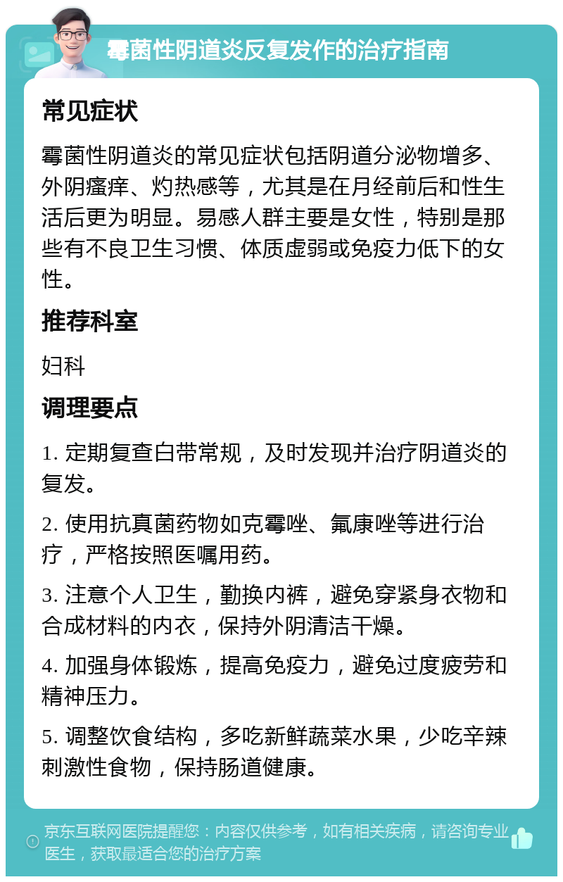 霉菌性阴道炎反复发作的治疗指南 常见症状 霉菌性阴道炎的常见症状包括阴道分泌物增多、外阴瘙痒、灼热感等，尤其是在月经前后和性生活后更为明显。易感人群主要是女性，特别是那些有不良卫生习惯、体质虚弱或免疫力低下的女性。 推荐科室 妇科 调理要点 1. 定期复查白带常规，及时发现并治疗阴道炎的复发。 2. 使用抗真菌药物如克霉唑、氟康唑等进行治疗，严格按照医嘱用药。 3. 注意个人卫生，勤换内裤，避免穿紧身衣物和合成材料的内衣，保持外阴清洁干燥。 4. 加强身体锻炼，提高免疫力，避免过度疲劳和精神压力。 5. 调整饮食结构，多吃新鲜蔬菜水果，少吃辛辣刺激性食物，保持肠道健康。