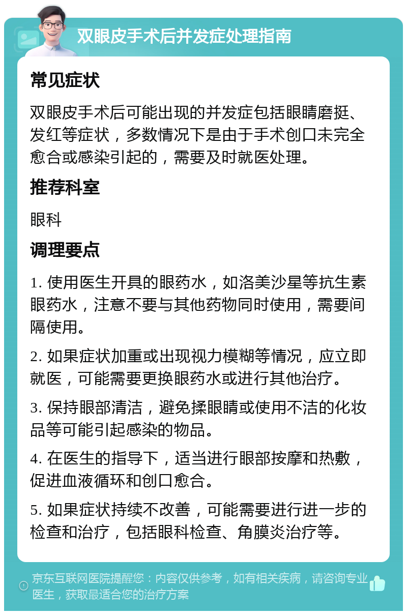 双眼皮手术后并发症处理指南 常见症状 双眼皮手术后可能出现的并发症包括眼睛磨挺、发红等症状，多数情况下是由于手术创口未完全愈合或感染引起的，需要及时就医处理。 推荐科室 眼科 调理要点 1. 使用医生开具的眼药水，如洛美沙星等抗生素眼药水，注意不要与其他药物同时使用，需要间隔使用。 2. 如果症状加重或出现视力模糊等情况，应立即就医，可能需要更换眼药水或进行其他治疗。 3. 保持眼部清洁，避免揉眼睛或使用不洁的化妆品等可能引起感染的物品。 4. 在医生的指导下，适当进行眼部按摩和热敷，促进血液循环和创口愈合。 5. 如果症状持续不改善，可能需要进行进一步的检查和治疗，包括眼科检查、角膜炎治疗等。