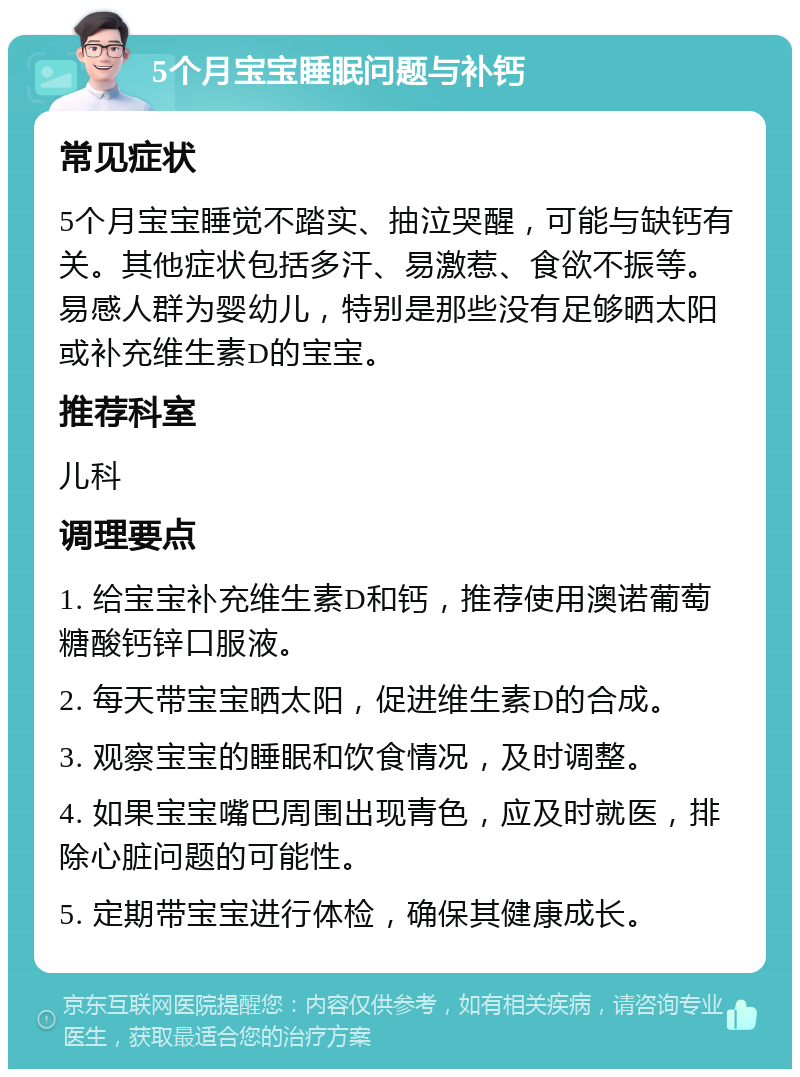 5个月宝宝睡眠问题与补钙 常见症状 5个月宝宝睡觉不踏实、抽泣哭醒，可能与缺钙有关。其他症状包括多汗、易激惹、食欲不振等。易感人群为婴幼儿，特别是那些没有足够晒太阳或补充维生素D的宝宝。 推荐科室 儿科 调理要点 1. 给宝宝补充维生素D和钙，推荐使用澳诺葡萄糖酸钙锌口服液。 2. 每天带宝宝晒太阳，促进维生素D的合成。 3. 观察宝宝的睡眠和饮食情况，及时调整。 4. 如果宝宝嘴巴周围出现青色，应及时就医，排除心脏问题的可能性。 5. 定期带宝宝进行体检，确保其健康成长。