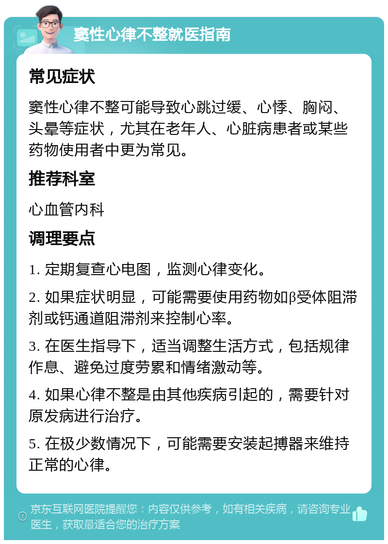 窦性心律不整就医指南 常见症状 窦性心律不整可能导致心跳过缓、心悸、胸闷、头晕等症状，尤其在老年人、心脏病患者或某些药物使用者中更为常见。 推荐科室 心血管内科 调理要点 1. 定期复查心电图，监测心律变化。 2. 如果症状明显，可能需要使用药物如β受体阻滞剂或钙通道阻滞剂来控制心率。 3. 在医生指导下，适当调整生活方式，包括规律作息、避免过度劳累和情绪激动等。 4. 如果心律不整是由其他疾病引起的，需要针对原发病进行治疗。 5. 在极少数情况下，可能需要安装起搏器来维持正常的心律。