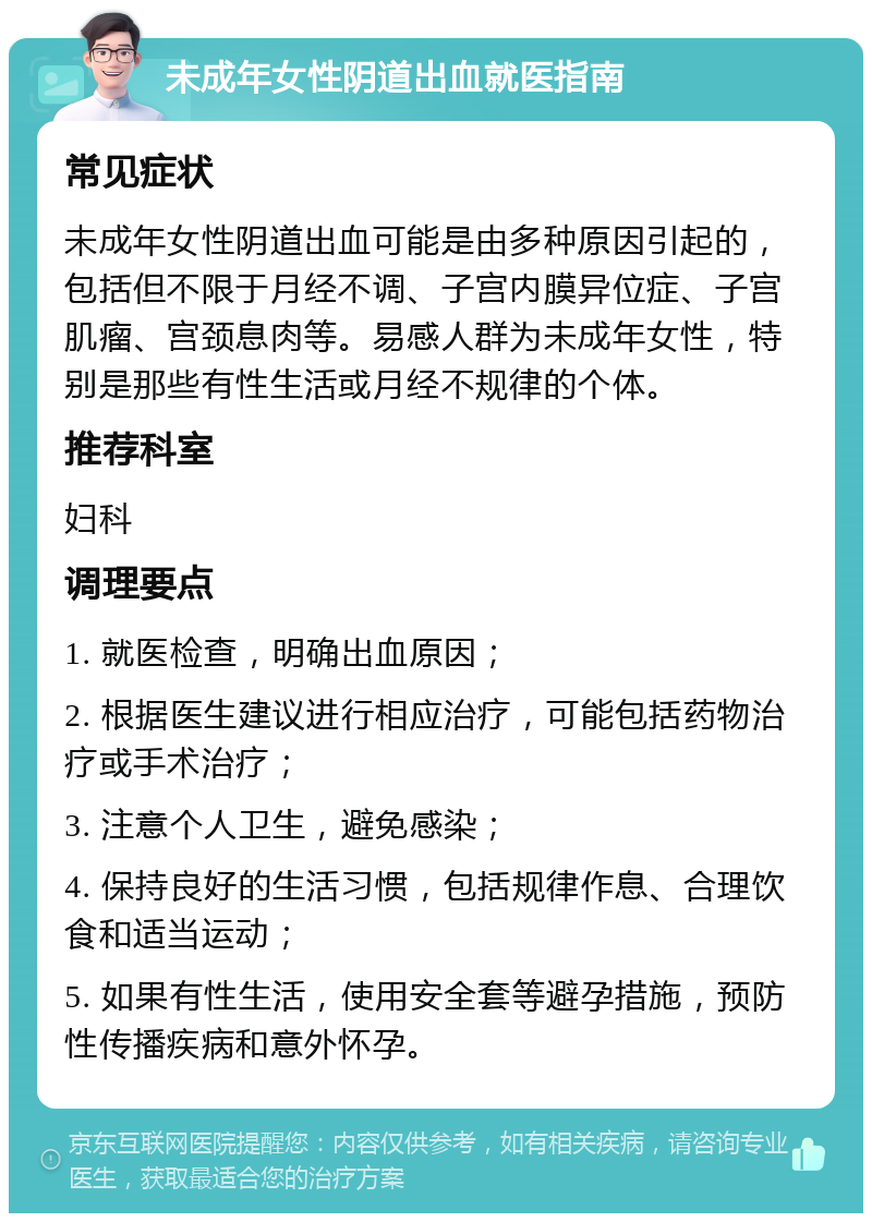 未成年女性阴道出血就医指南 常见症状 未成年女性阴道出血可能是由多种原因引起的，包括但不限于月经不调、子宫内膜异位症、子宫肌瘤、宫颈息肉等。易感人群为未成年女性，特别是那些有性生活或月经不规律的个体。 推荐科室 妇科 调理要点 1. 就医检查，明确出血原因； 2. 根据医生建议进行相应治疗，可能包括药物治疗或手术治疗； 3. 注意个人卫生，避免感染； 4. 保持良好的生活习惯，包括规律作息、合理饮食和适当运动； 5. 如果有性生活，使用安全套等避孕措施，预防性传播疾病和意外怀孕。