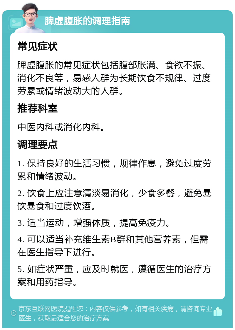 脾虚腹胀的调理指南 常见症状 脾虚腹胀的常见症状包括腹部胀满、食欲不振、消化不良等，易感人群为长期饮食不规律、过度劳累或情绪波动大的人群。 推荐科室 中医内科或消化内科。 调理要点 1. 保持良好的生活习惯，规律作息，避免过度劳累和情绪波动。 2. 饮食上应注意清淡易消化，少食多餐，避免暴饮暴食和过度饮酒。 3. 适当运动，增强体质，提高免疫力。 4. 可以适当补充维生素B群和其他营养素，但需在医生指导下进行。 5. 如症状严重，应及时就医，遵循医生的治疗方案和用药指导。