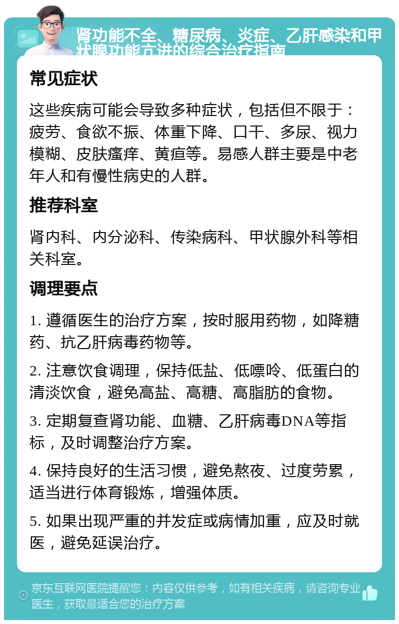 肾功能不全、糖尿病、炎症、乙肝感染和甲状腺功能亢进的综合治疗指南 常见症状 这些疾病可能会导致多种症状，包括但不限于：疲劳、食欲不振、体重下降、口干、多尿、视力模糊、皮肤瘙痒、黄疸等。易感人群主要是中老年人和有慢性病史的人群。 推荐科室 肾内科、内分泌科、传染病科、甲状腺外科等相关科室。 调理要点 1. 遵循医生的治疗方案，按时服用药物，如降糖药、抗乙肝病毒药物等。 2. 注意饮食调理，保持低盐、低嘌呤、低蛋白的清淡饮食，避免高盐、高糖、高脂肪的食物。 3. 定期复查肾功能、血糖、乙肝病毒DNA等指标，及时调整治疗方案。 4. 保持良好的生活习惯，避免熬夜、过度劳累，适当进行体育锻炼，增强体质。 5. 如果出现严重的并发症或病情加重，应及时就医，避免延误治疗。