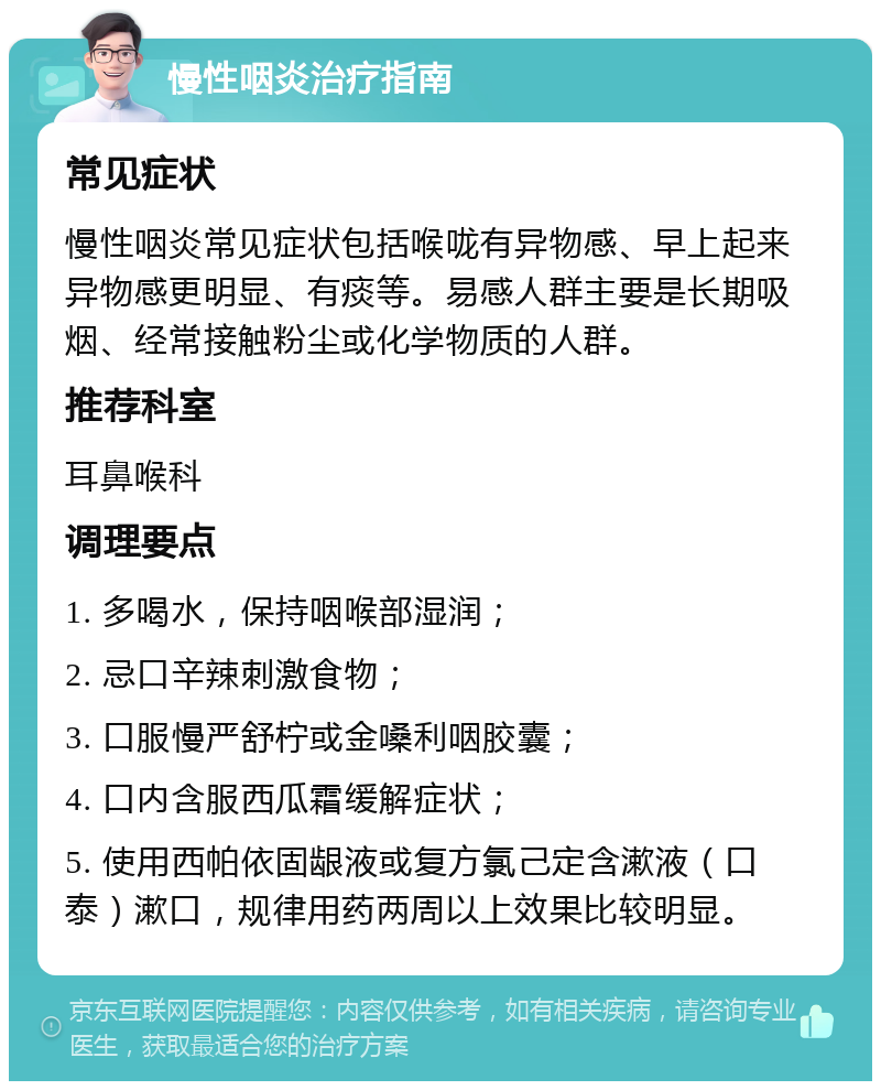 慢性咽炎治疗指南 常见症状 慢性咽炎常见症状包括喉咙有异物感、早上起来异物感更明显、有痰等。易感人群主要是长期吸烟、经常接触粉尘或化学物质的人群。 推荐科室 耳鼻喉科 调理要点 1. 多喝水，保持咽喉部湿润； 2. 忌口辛辣刺激食物； 3. 口服慢严舒柠或金嗓利咽胶囊； 4. 口内含服西瓜霜缓解症状； 5. 使用西帕依固龈液或复方氯己定含漱液（口泰）漱口，规律用药两周以上效果比较明显。