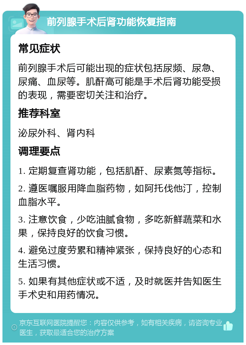 前列腺手术后肾功能恢复指南 常见症状 前列腺手术后可能出现的症状包括尿频、尿急、尿痛、血尿等。肌酐高可能是手术后肾功能受损的表现，需要密切关注和治疗。 推荐科室 泌尿外科、肾内科 调理要点 1. 定期复查肾功能，包括肌酐、尿素氮等指标。 2. 遵医嘱服用降血脂药物，如阿托伐他汀，控制血脂水平。 3. 注意饮食，少吃油腻食物，多吃新鲜蔬菜和水果，保持良好的饮食习惯。 4. 避免过度劳累和精神紧张，保持良好的心态和生活习惯。 5. 如果有其他症状或不适，及时就医并告知医生手术史和用药情况。