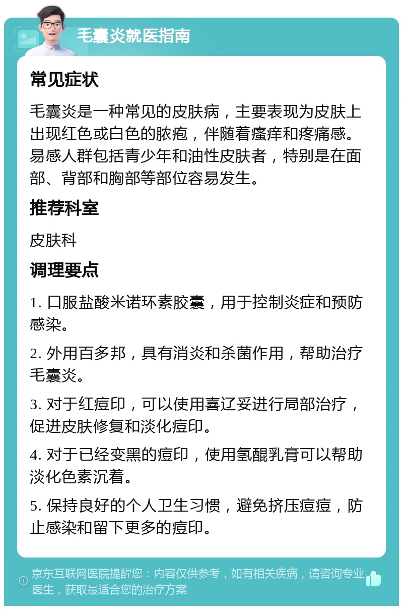 毛囊炎就医指南 常见症状 毛囊炎是一种常见的皮肤病，主要表现为皮肤上出现红色或白色的脓疱，伴随着瘙痒和疼痛感。易感人群包括青少年和油性皮肤者，特别是在面部、背部和胸部等部位容易发生。 推荐科室 皮肤科 调理要点 1. 口服盐酸米诺环素胶囊，用于控制炎症和预防感染。 2. 外用百多邦，具有消炎和杀菌作用，帮助治疗毛囊炎。 3. 对于红痘印，可以使用喜辽妥进行局部治疗，促进皮肤修复和淡化痘印。 4. 对于已经变黑的痘印，使用氢醌乳膏可以帮助淡化色素沉着。 5. 保持良好的个人卫生习惯，避免挤压痘痘，防止感染和留下更多的痘印。