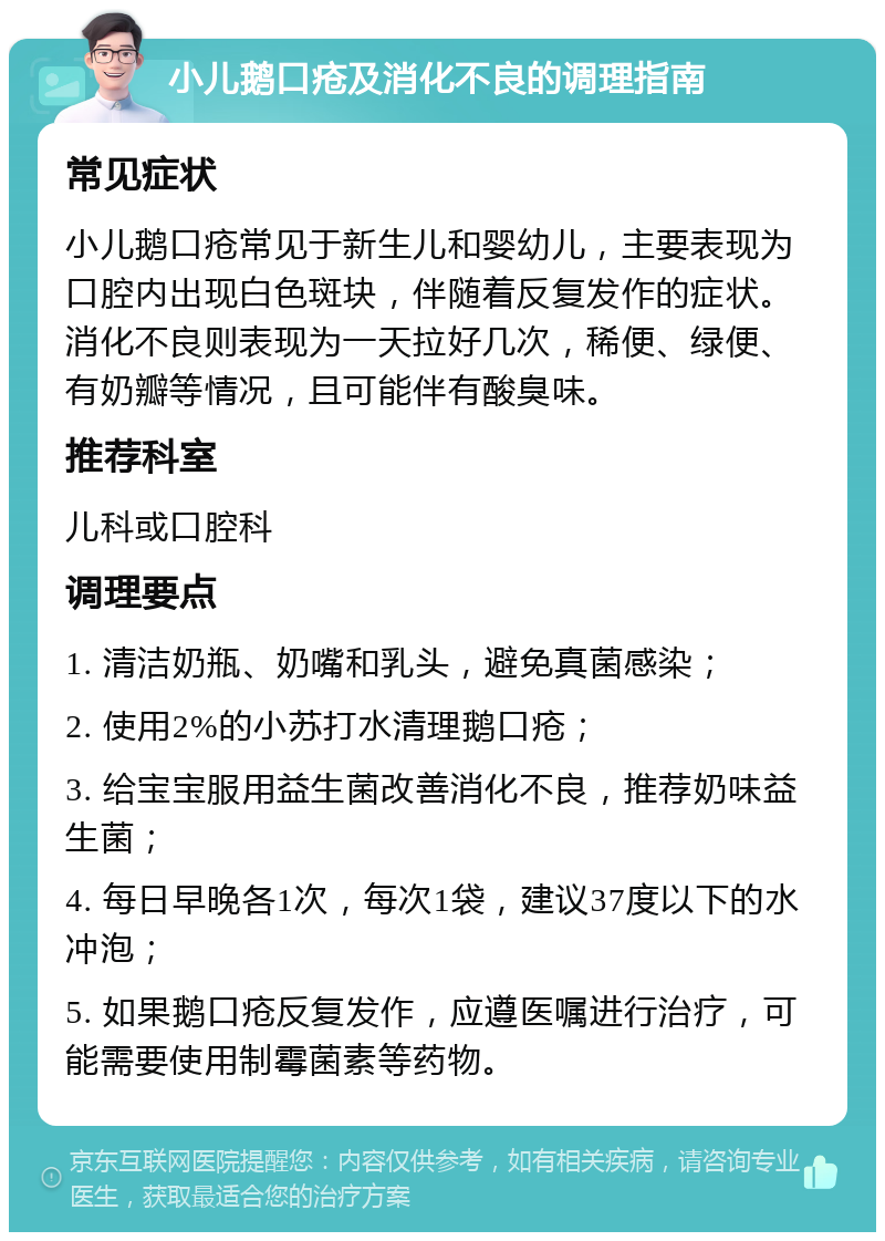 小儿鹅口疮及消化不良的调理指南 常见症状 小儿鹅口疮常见于新生儿和婴幼儿，主要表现为口腔内出现白色斑块，伴随着反复发作的症状。消化不良则表现为一天拉好几次，稀便、绿便、有奶瓣等情况，且可能伴有酸臭味。 推荐科室 儿科或口腔科 调理要点 1. 清洁奶瓶、奶嘴和乳头，避免真菌感染； 2. 使用2%的小苏打水清理鹅口疮； 3. 给宝宝服用益生菌改善消化不良，推荐奶味益生菌； 4. 每日早晚各1次，每次1袋，建议37度以下的水冲泡； 5. 如果鹅口疮反复发作，应遵医嘱进行治疗，可能需要使用制霉菌素等药物。