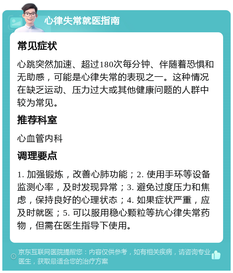 心律失常就医指南 常见症状 心跳突然加速、超过180次每分钟、伴随着恐惧和无助感，可能是心律失常的表现之一。这种情况在缺乏运动、压力过大或其他健康问题的人群中较为常见。 推荐科室 心血管内科 调理要点 1. 加强锻炼，改善心肺功能；2. 使用手环等设备监测心率，及时发现异常；3. 避免过度压力和焦虑，保持良好的心理状态；4. 如果症状严重，应及时就医；5. 可以服用稳心颗粒等抗心律失常药物，但需在医生指导下使用。