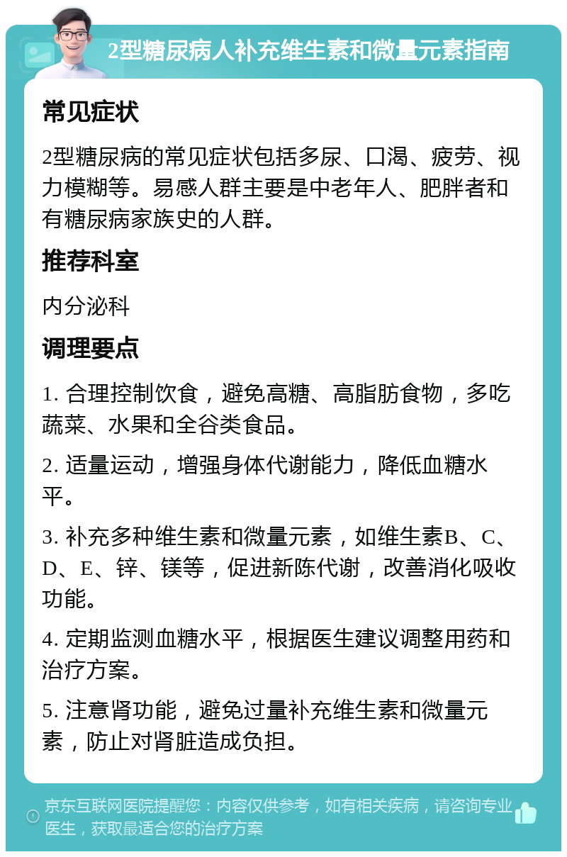 2型糖尿病人补充维生素和微量元素指南 常见症状 2型糖尿病的常见症状包括多尿、口渴、疲劳、视力模糊等。易感人群主要是中老年人、肥胖者和有糖尿病家族史的人群。 推荐科室 内分泌科 调理要点 1. 合理控制饮食，避免高糖、高脂肪食物，多吃蔬菜、水果和全谷类食品。 2. 适量运动，增强身体代谢能力，降低血糖水平。 3. 补充多种维生素和微量元素，如维生素B、C、D、E、锌、镁等，促进新陈代谢，改善消化吸收功能。 4. 定期监测血糖水平，根据医生建议调整用药和治疗方案。 5. 注意肾功能，避免过量补充维生素和微量元素，防止对肾脏造成负担。