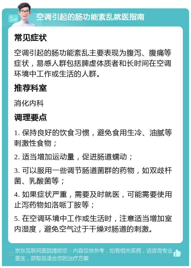 空调引起的肠功能紊乱就医指南 常见症状 空调引起的肠功能紊乱主要表现为腹泻、腹痛等症状，易感人群包括脾虚体质者和长时间在空调环境中工作或生活的人群。 推荐科室 消化内科 调理要点 1. 保持良好的饮食习惯，避免食用生冷、油腻等刺激性食物； 2. 适当增加运动量，促进肠道蠕动； 3. 可以服用一些调节肠道菌群的药物，如双歧杆菌、乳酸菌等； 4. 如果症状严重，需要及时就医，可能需要使用止泻药物如洛哌丁胺等； 5. 在空调环境中工作或生活时，注意适当增加室内湿度，避免空气过于干燥对肠道的刺激。