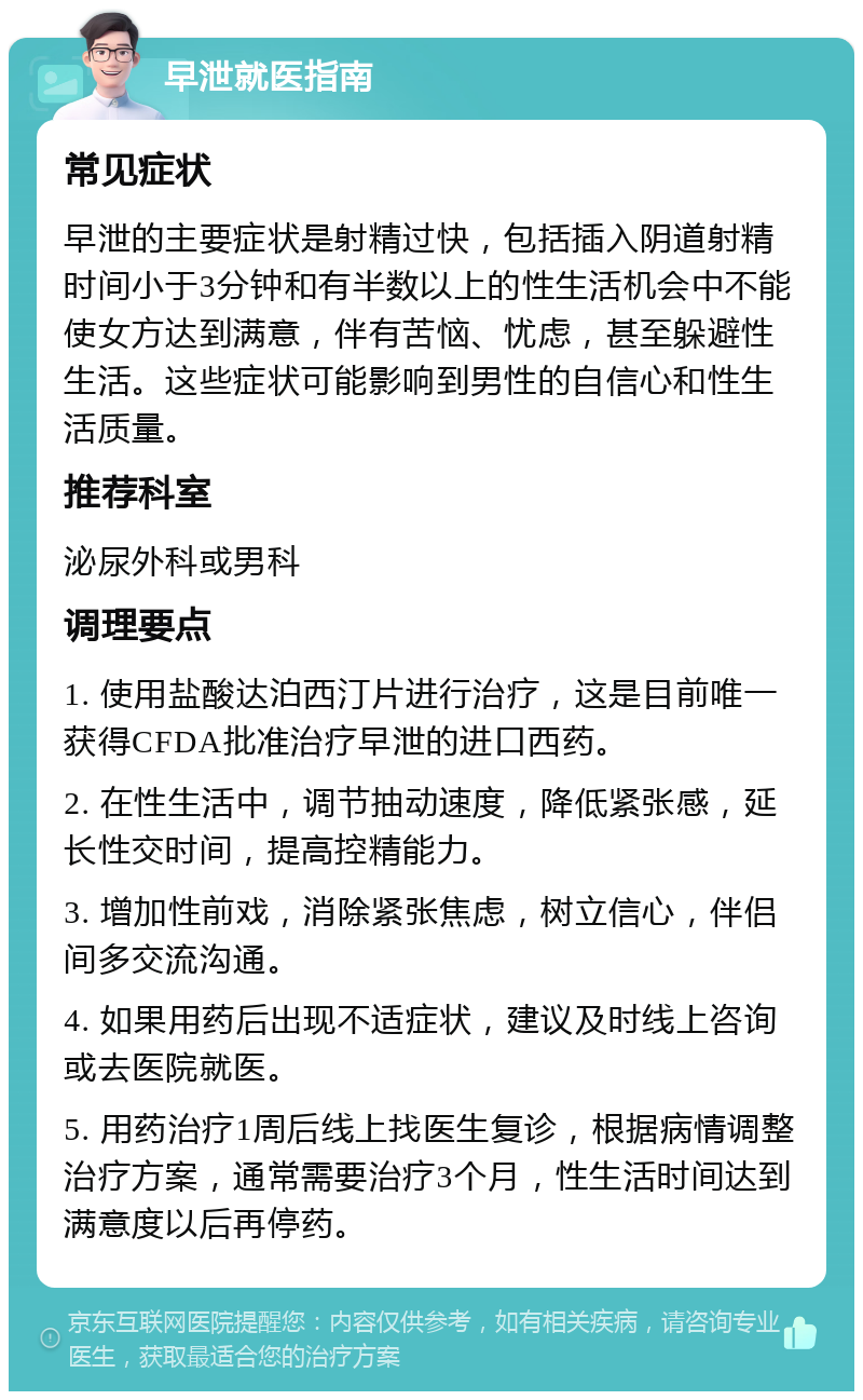 早泄就医指南 常见症状 早泄的主要症状是射精过快，包括插入阴道射精时间小于3分钟和有半数以上的性生活机会中不能使女方达到满意，伴有苦恼、忧虑，甚至躲避性生活。这些症状可能影响到男性的自信心和性生活质量。 推荐科室 泌尿外科或男科 调理要点 1. 使用盐酸达泊西汀片进行治疗，这是目前唯一获得CFDA批准治疗早泄的进口西药。 2. 在性生活中，调节抽动速度，降低紧张感，延长性交时间，提高控精能力。 3. 增加性前戏，消除紧张焦虑，树立信心，伴侣间多交流沟通。 4. 如果用药后出现不适症状，建议及时线上咨询或去医院就医。 5. 用药治疗1周后线上找医生复诊，根据病情调整治疗方案，通常需要治疗3个月，性生活时间达到满意度以后再停药。