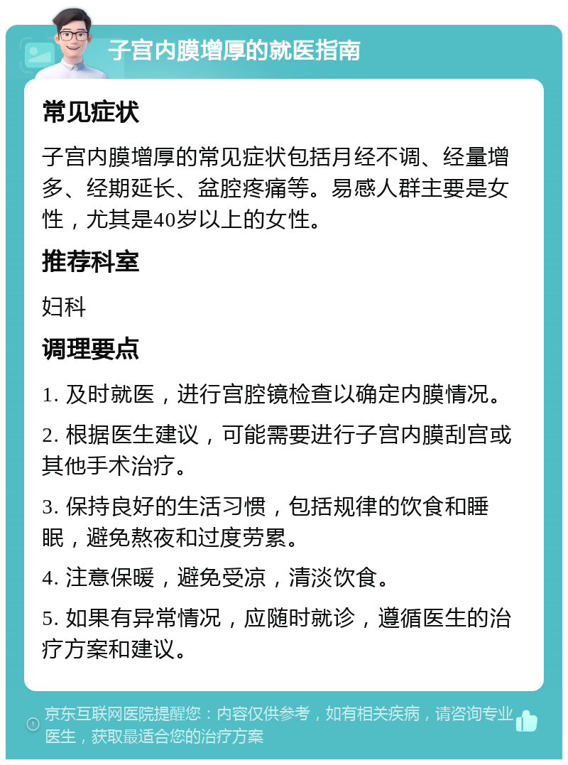 子宫内膜增厚的就医指南 常见症状 子宫内膜增厚的常见症状包括月经不调、经量增多、经期延长、盆腔疼痛等。易感人群主要是女性，尤其是40岁以上的女性。 推荐科室 妇科 调理要点 1. 及时就医，进行宫腔镜检查以确定内膜情况。 2. 根据医生建议，可能需要进行子宫内膜刮宫或其他手术治疗。 3. 保持良好的生活习惯，包括规律的饮食和睡眠，避免熬夜和过度劳累。 4. 注意保暖，避免受凉，清淡饮食。 5. 如果有异常情况，应随时就诊，遵循医生的治疗方案和建议。