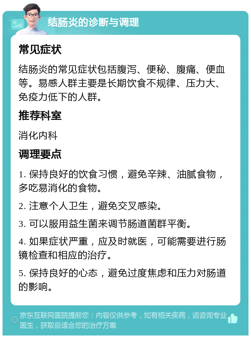 结肠炎的诊断与调理 常见症状 结肠炎的常见症状包括腹泻、便秘、腹痛、便血等。易感人群主要是长期饮食不规律、压力大、免疫力低下的人群。 推荐科室 消化内科 调理要点 1. 保持良好的饮食习惯，避免辛辣、油腻食物，多吃易消化的食物。 2. 注意个人卫生，避免交叉感染。 3. 可以服用益生菌来调节肠道菌群平衡。 4. 如果症状严重，应及时就医，可能需要进行肠镜检查和相应的治疗。 5. 保持良好的心态，避免过度焦虑和压力对肠道的影响。