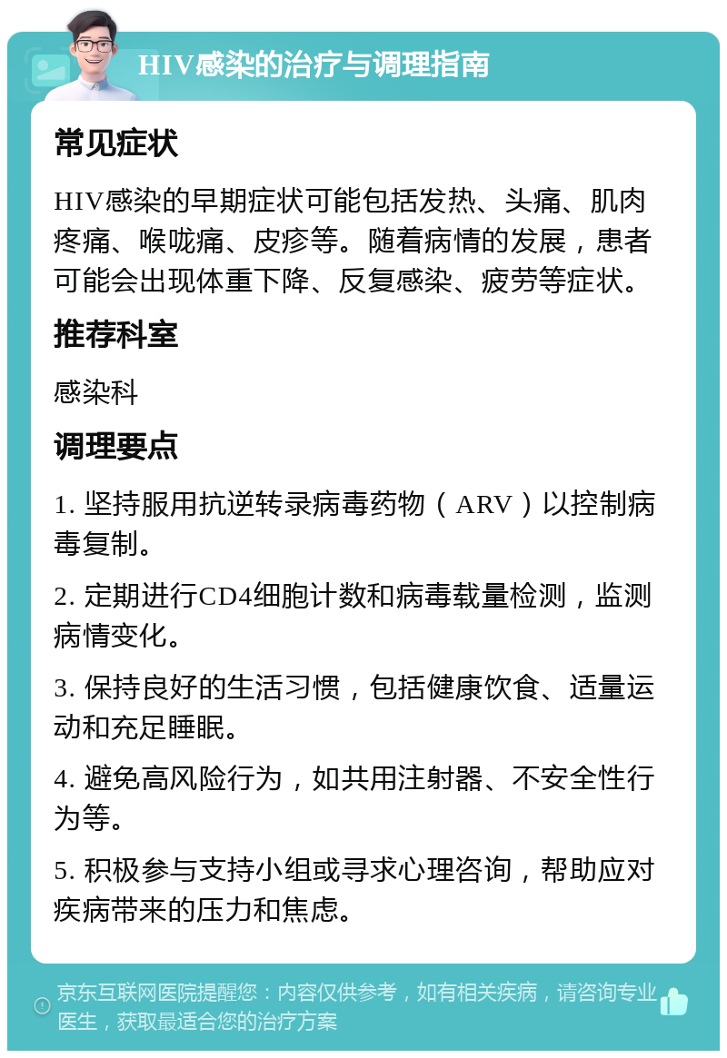 HIV感染的治疗与调理指南 常见症状 HIV感染的早期症状可能包括发热、头痛、肌肉疼痛、喉咙痛、皮疹等。随着病情的发展，患者可能会出现体重下降、反复感染、疲劳等症状。 推荐科室 感染科 调理要点 1. 坚持服用抗逆转录病毒药物（ARV）以控制病毒复制。 2. 定期进行CD4细胞计数和病毒载量检测，监测病情变化。 3. 保持良好的生活习惯，包括健康饮食、适量运动和充足睡眠。 4. 避免高风险行为，如共用注射器、不安全性行为等。 5. 积极参与支持小组或寻求心理咨询，帮助应对疾病带来的压力和焦虑。