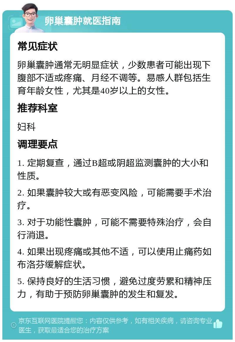 卵巢囊肿就医指南 常见症状 卵巢囊肿通常无明显症状，少数患者可能出现下腹部不适或疼痛、月经不调等。易感人群包括生育年龄女性，尤其是40岁以上的女性。 推荐科室 妇科 调理要点 1. 定期复查，通过B超或阴超监测囊肿的大小和性质。 2. 如果囊肿较大或有恶变风险，可能需要手术治疗。 3. 对于功能性囊肿，可能不需要特殊治疗，会自行消退。 4. 如果出现疼痛或其他不适，可以使用止痛药如布洛芬缓解症状。 5. 保持良好的生活习惯，避免过度劳累和精神压力，有助于预防卵巢囊肿的发生和复发。