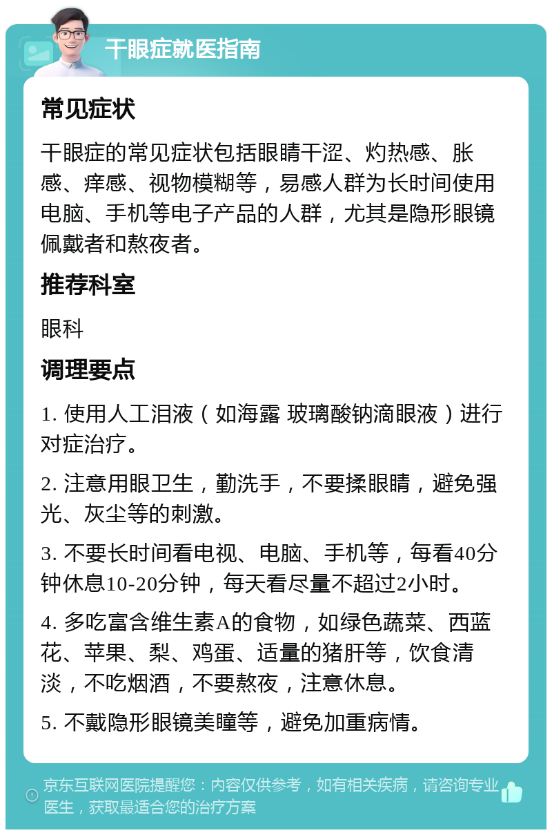 干眼症就医指南 常见症状 干眼症的常见症状包括眼睛干涩、灼热感、胀感、痒感、视物模糊等，易感人群为长时间使用电脑、手机等电子产品的人群，尤其是隐形眼镜佩戴者和熬夜者。 推荐科室 眼科 调理要点 1. 使用人工泪液（如海露 玻璃酸钠滴眼液）进行对症治疗。 2. 注意用眼卫生，勤洗手，不要揉眼睛，避免强光、灰尘等的刺激。 3. 不要长时间看电视、电脑、手机等，每看40分钟休息10-20分钟，每天看尽量不超过2小时。 4. 多吃富含维生素A的食物，如绿色蔬菜、西蓝花、苹果、梨、鸡蛋、适量的猪肝等，饮食清淡，不吃烟酒，不要熬夜，注意休息。 5. 不戴隐形眼镜美瞳等，避免加重病情。