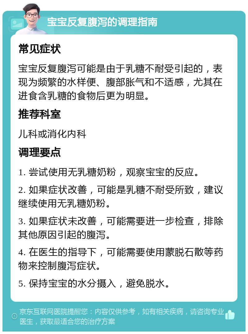 宝宝反复腹泻的调理指南 常见症状 宝宝反复腹泻可能是由于乳糖不耐受引起的，表现为频繁的水样便、腹部胀气和不适感，尤其在进食含乳糖的食物后更为明显。 推荐科室 儿科或消化内科 调理要点 1. 尝试使用无乳糖奶粉，观察宝宝的反应。 2. 如果症状改善，可能是乳糖不耐受所致，建议继续使用无乳糖奶粉。 3. 如果症状未改善，可能需要进一步检查，排除其他原因引起的腹泻。 4. 在医生的指导下，可能需要使用蒙脱石散等药物来控制腹泻症状。 5. 保持宝宝的水分摄入，避免脱水。