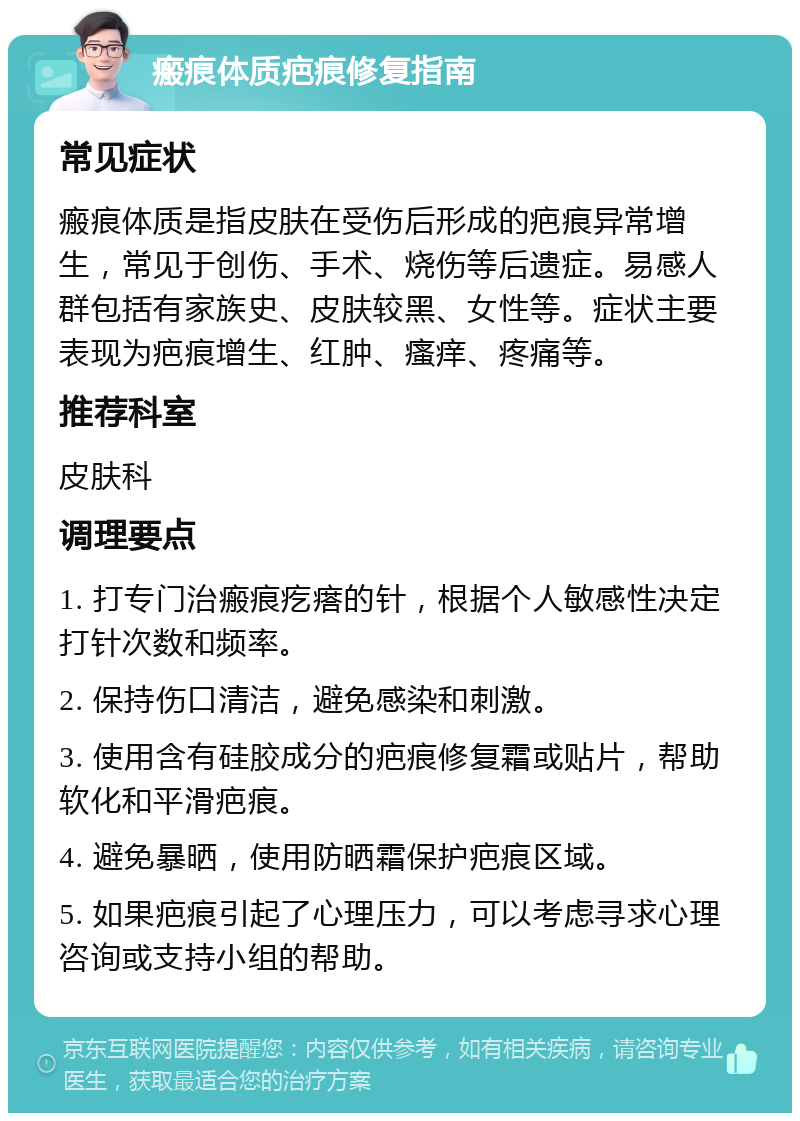 瘢痕体质疤痕修复指南 常见症状 瘢痕体质是指皮肤在受伤后形成的疤痕异常增生，常见于创伤、手术、烧伤等后遗症。易感人群包括有家族史、皮肤较黑、女性等。症状主要表现为疤痕增生、红肿、瘙痒、疼痛等。 推荐科室 皮肤科 调理要点 1. 打专门治瘢痕疙瘩的针，根据个人敏感性决定打针次数和频率。 2. 保持伤口清洁，避免感染和刺激。 3. 使用含有硅胶成分的疤痕修复霜或贴片，帮助软化和平滑疤痕。 4. 避免暴晒，使用防晒霜保护疤痕区域。 5. 如果疤痕引起了心理压力，可以考虑寻求心理咨询或支持小组的帮助。