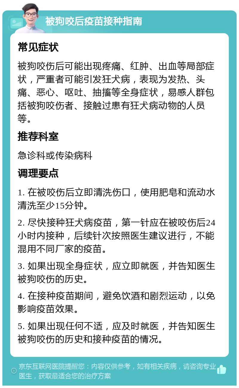 被狗咬后疫苗接种指南 常见症状 被狗咬伤后可能出现疼痛、红肿、出血等局部症状，严重者可能引发狂犬病，表现为发热、头痛、恶心、呕吐、抽搐等全身症状，易感人群包括被狗咬伤者、接触过患有狂犬病动物的人员等。 推荐科室 急诊科或传染病科 调理要点 1. 在被咬伤后立即清洗伤口，使用肥皂和流动水清洗至少15分钟。 2. 尽快接种狂犬病疫苗，第一针应在被咬伤后24小时内接种，后续针次按照医生建议进行，不能混用不同厂家的疫苗。 3. 如果出现全身症状，应立即就医，并告知医生被狗咬伤的历史。 4. 在接种疫苗期间，避免饮酒和剧烈运动，以免影响疫苗效果。 5. 如果出现任何不适，应及时就医，并告知医生被狗咬伤的历史和接种疫苗的情况。