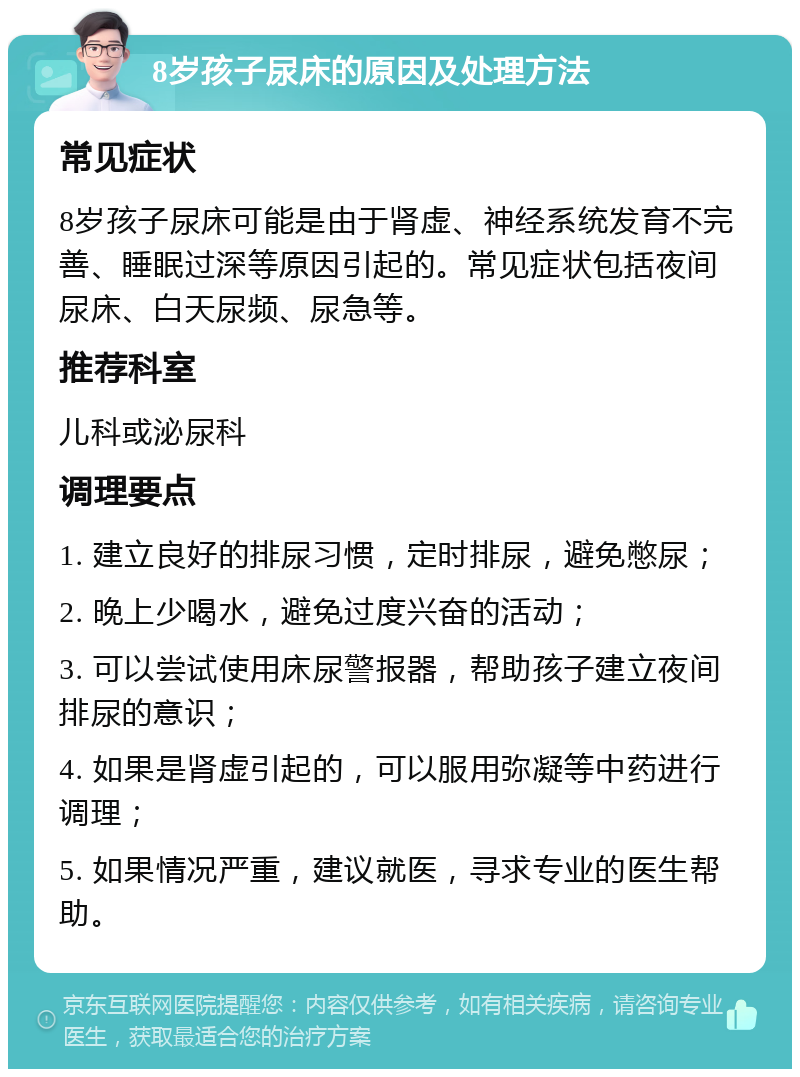 8岁孩子尿床的原因及处理方法 常见症状 8岁孩子尿床可能是由于肾虚、神经系统发育不完善、睡眠过深等原因引起的。常见症状包括夜间尿床、白天尿频、尿急等。 推荐科室 儿科或泌尿科 调理要点 1. 建立良好的排尿习惯，定时排尿，避免憋尿； 2. 晚上少喝水，避免过度兴奋的活动； 3. 可以尝试使用床尿警报器，帮助孩子建立夜间排尿的意识； 4. 如果是肾虚引起的，可以服用弥凝等中药进行调理； 5. 如果情况严重，建议就医，寻求专业的医生帮助。