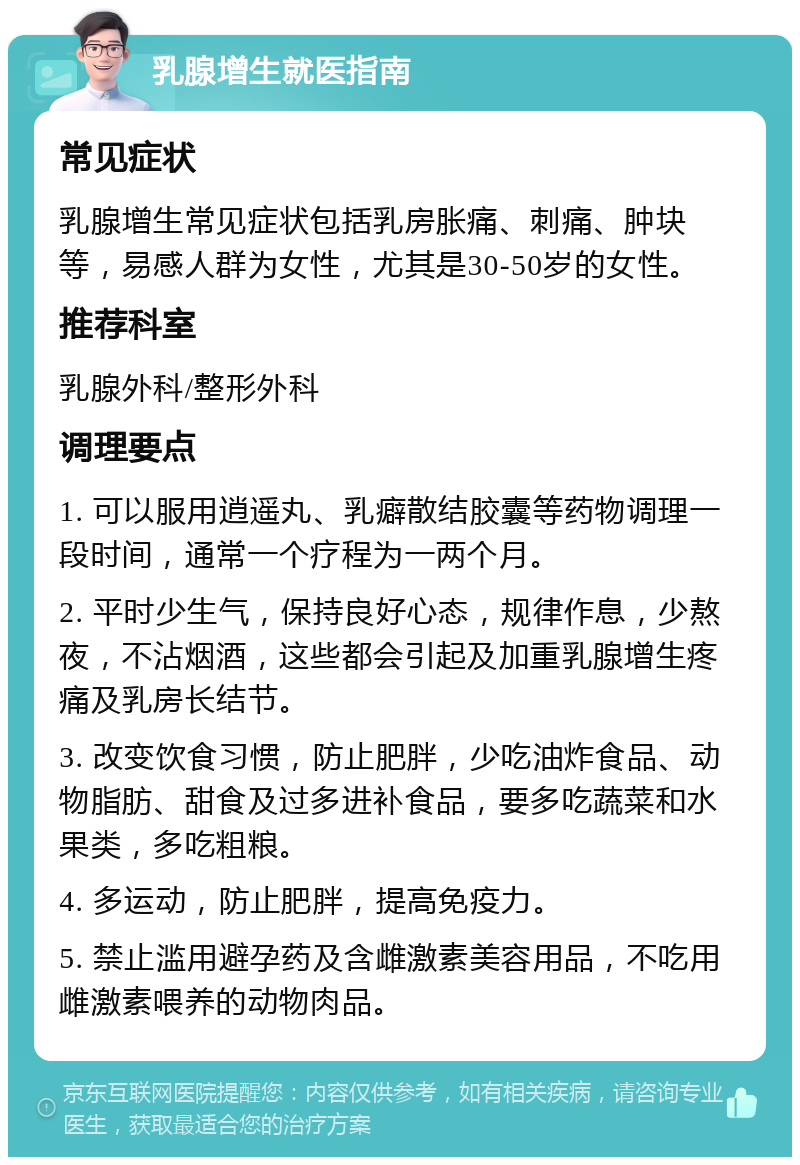 乳腺增生就医指南 常见症状 乳腺增生常见症状包括乳房胀痛、刺痛、肿块等，易感人群为女性，尤其是30-50岁的女性。 推荐科室 乳腺外科/整形外科 调理要点 1. 可以服用逍遥丸、乳癖散结胶囊等药物调理一段时间，通常一个疗程为一两个月。 2. 平时少生气，保持良好心态，规律作息，少熬夜，不沾烟酒，这些都会引起及加重乳腺增生疼痛及乳房长结节。 3. 改变饮食习惯，防止肥胖，少吃油炸食品、动物脂肪、甜食及过多进补食品，要多吃蔬菜和水果类，多吃粗粮。 4. 多运动，防止肥胖，提高免疫力。 5. 禁止滥用避孕药及含雌激素美容用品，不吃用雌激素喂养的动物肉品。