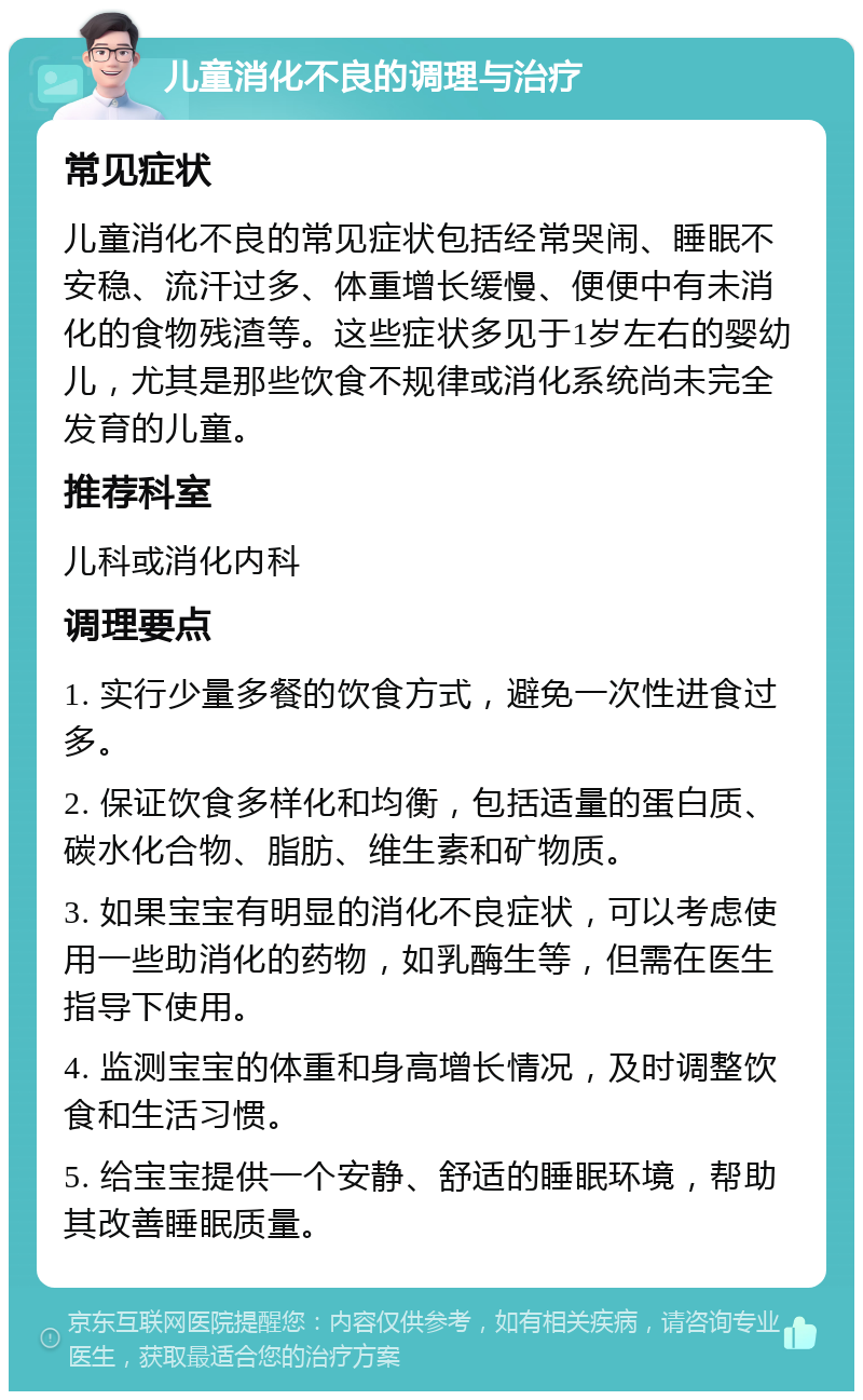 儿童消化不良的调理与治疗 常见症状 儿童消化不良的常见症状包括经常哭闹、睡眠不安稳、流汗过多、体重增长缓慢、便便中有未消化的食物残渣等。这些症状多见于1岁左右的婴幼儿，尤其是那些饮食不规律或消化系统尚未完全发育的儿童。 推荐科室 儿科或消化内科 调理要点 1. 实行少量多餐的饮食方式，避免一次性进食过多。 2. 保证饮食多样化和均衡，包括适量的蛋白质、碳水化合物、脂肪、维生素和矿物质。 3. 如果宝宝有明显的消化不良症状，可以考虑使用一些助消化的药物，如乳酶生等，但需在医生指导下使用。 4. 监测宝宝的体重和身高增长情况，及时调整饮食和生活习惯。 5. 给宝宝提供一个安静、舒适的睡眠环境，帮助其改善睡眠质量。