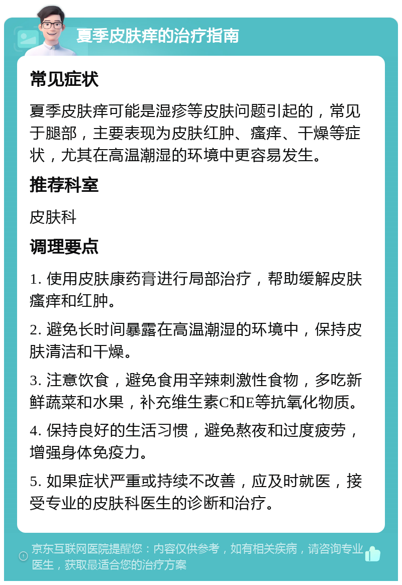 夏季皮肤痒的治疗指南 常见症状 夏季皮肤痒可能是湿疹等皮肤问题引起的，常见于腿部，主要表现为皮肤红肿、瘙痒、干燥等症状，尤其在高温潮湿的环境中更容易发生。 推荐科室 皮肤科 调理要点 1. 使用皮肤康药膏进行局部治疗，帮助缓解皮肤瘙痒和红肿。 2. 避免长时间暴露在高温潮湿的环境中，保持皮肤清洁和干燥。 3. 注意饮食，避免食用辛辣刺激性食物，多吃新鲜蔬菜和水果，补充维生素C和E等抗氧化物质。 4. 保持良好的生活习惯，避免熬夜和过度疲劳，增强身体免疫力。 5. 如果症状严重或持续不改善，应及时就医，接受专业的皮肤科医生的诊断和治疗。