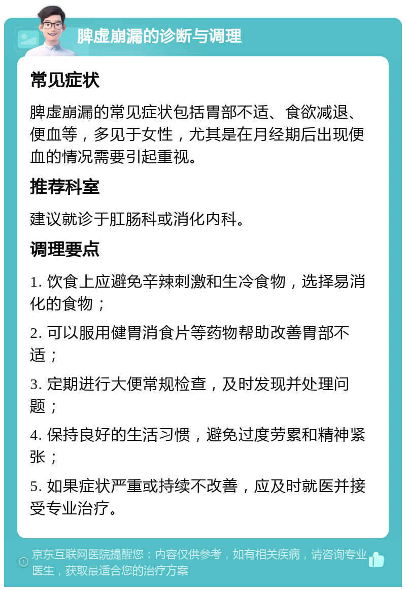 脾虚崩漏的诊断与调理 常见症状 脾虚崩漏的常见症状包括胃部不适、食欲减退、便血等，多见于女性，尤其是在月经期后出现便血的情况需要引起重视。 推荐科室 建议就诊于肛肠科或消化内科。 调理要点 1. 饮食上应避免辛辣刺激和生冷食物，选择易消化的食物； 2. 可以服用健胃消食片等药物帮助改善胃部不适； 3. 定期进行大便常规检查，及时发现并处理问题； 4. 保持良好的生活习惯，避免过度劳累和精神紧张； 5. 如果症状严重或持续不改善，应及时就医并接受专业治疗。