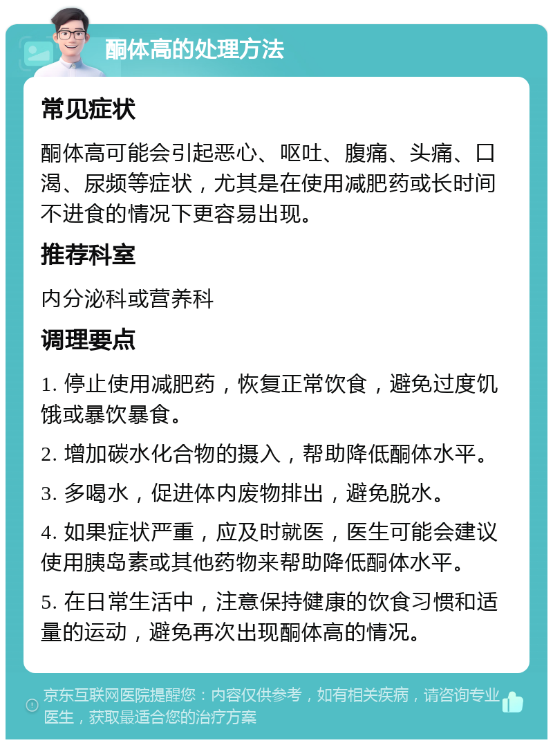 酮体高的处理方法 常见症状 酮体高可能会引起恶心、呕吐、腹痛、头痛、口渴、尿频等症状，尤其是在使用减肥药或长时间不进食的情况下更容易出现。 推荐科室 内分泌科或营养科 调理要点 1. 停止使用减肥药，恢复正常饮食，避免过度饥饿或暴饮暴食。 2. 增加碳水化合物的摄入，帮助降低酮体水平。 3. 多喝水，促进体内废物排出，避免脱水。 4. 如果症状严重，应及时就医，医生可能会建议使用胰岛素或其他药物来帮助降低酮体水平。 5. 在日常生活中，注意保持健康的饮食习惯和适量的运动，避免再次出现酮体高的情况。