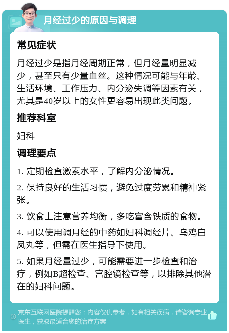 月经过少的原因与调理 常见症状 月经过少是指月经周期正常，但月经量明显减少，甚至只有少量血丝。这种情况可能与年龄、生活环境、工作压力、内分泌失调等因素有关，尤其是40岁以上的女性更容易出现此类问题。 推荐科室 妇科 调理要点 1. 定期检查激素水平，了解内分泌情况。 2. 保持良好的生活习惯，避免过度劳累和精神紧张。 3. 饮食上注意营养均衡，多吃富含铁质的食物。 4. 可以使用调月经的中药如妇科调经片、乌鸡白凤丸等，但需在医生指导下使用。 5. 如果月经量过少，可能需要进一步检查和治疗，例如B超检查、宫腔镜检查等，以排除其他潜在的妇科问题。