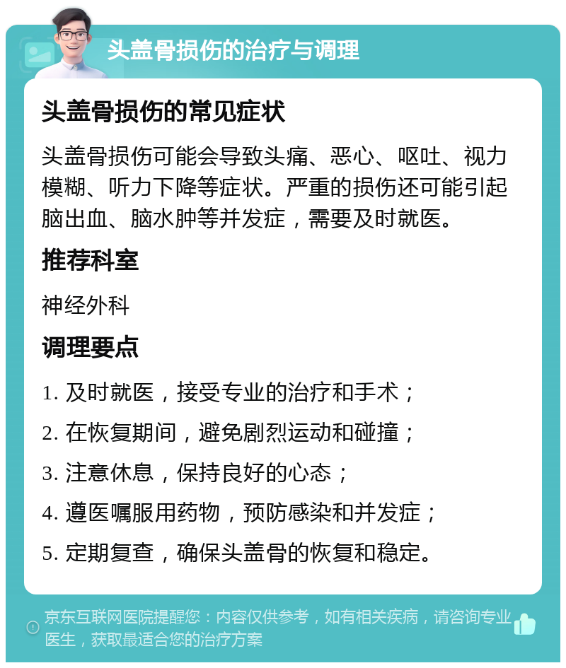 头盖骨损伤的治疗与调理 头盖骨损伤的常见症状 头盖骨损伤可能会导致头痛、恶心、呕吐、视力模糊、听力下降等症状。严重的损伤还可能引起脑出血、脑水肿等并发症，需要及时就医。 推荐科室 神经外科 调理要点 1. 及时就医，接受专业的治疗和手术； 2. 在恢复期间，避免剧烈运动和碰撞； 3. 注意休息，保持良好的心态； 4. 遵医嘱服用药物，预防感染和并发症； 5. 定期复查，确保头盖骨的恢复和稳定。