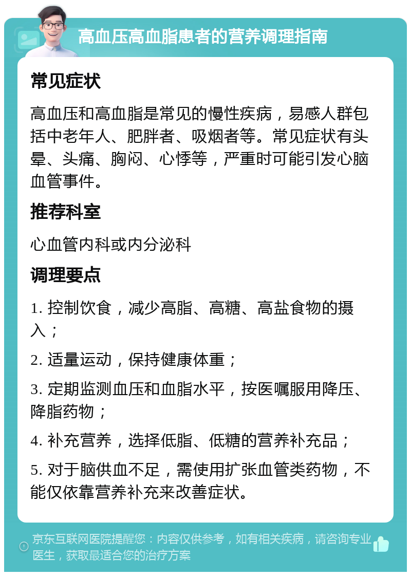 高血压高血脂患者的营养调理指南 常见症状 高血压和高血脂是常见的慢性疾病，易感人群包括中老年人、肥胖者、吸烟者等。常见症状有头晕、头痛、胸闷、心悸等，严重时可能引发心脑血管事件。 推荐科室 心血管内科或内分泌科 调理要点 1. 控制饮食，减少高脂、高糖、高盐食物的摄入； 2. 适量运动，保持健康体重； 3. 定期监测血压和血脂水平，按医嘱服用降压、降脂药物； 4. 补充营养，选择低脂、低糖的营养补充品； 5. 对于脑供血不足，需使用扩张血管类药物，不能仅依靠营养补充来改善症状。