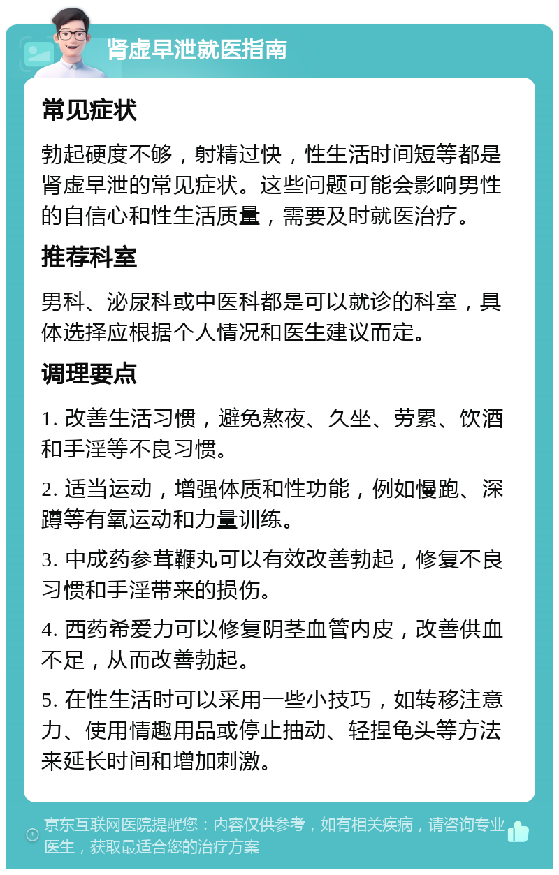 肾虚早泄就医指南 常见症状 勃起硬度不够，射精过快，性生活时间短等都是肾虚早泄的常见症状。这些问题可能会影响男性的自信心和性生活质量，需要及时就医治疗。 推荐科室 男科、泌尿科或中医科都是可以就诊的科室，具体选择应根据个人情况和医生建议而定。 调理要点 1. 改善生活习惯，避免熬夜、久坐、劳累、饮酒和手淫等不良习惯。 2. 适当运动，增强体质和性功能，例如慢跑、深蹲等有氧运动和力量训练。 3. 中成药参茸鞭丸可以有效改善勃起，修复不良习惯和手淫带来的损伤。 4. 西药希爱力可以修复阴茎血管内皮，改善供血不足，从而改善勃起。 5. 在性生活时可以采用一些小技巧，如转移注意力、使用情趣用品或停止抽动、轻捏龟头等方法来延长时间和增加刺激。