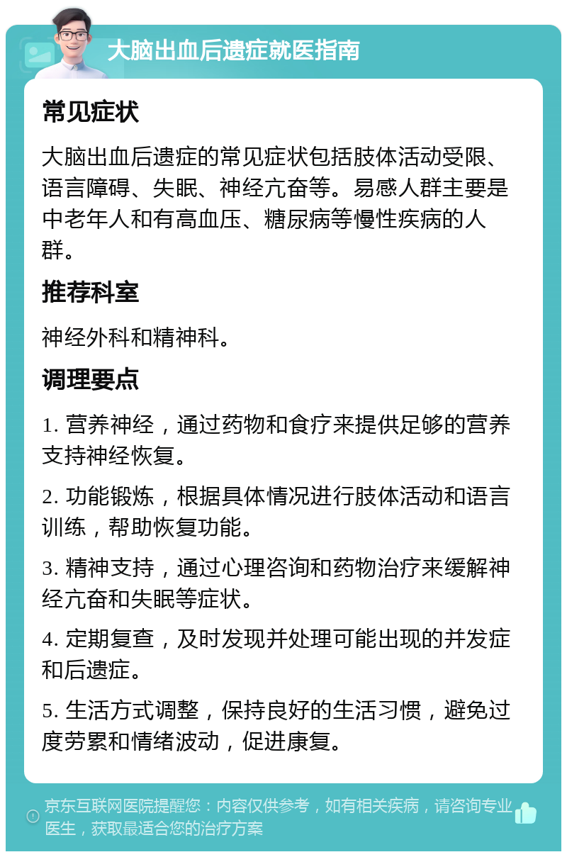 大脑出血后遗症就医指南 常见症状 大脑出血后遗症的常见症状包括肢体活动受限、语言障碍、失眠、神经亢奋等。易感人群主要是中老年人和有高血压、糖尿病等慢性疾病的人群。 推荐科室 神经外科和精神科。 调理要点 1. 营养神经，通过药物和食疗来提供足够的营养支持神经恢复。 2. 功能锻炼，根据具体情况进行肢体活动和语言训练，帮助恢复功能。 3. 精神支持，通过心理咨询和药物治疗来缓解神经亢奋和失眠等症状。 4. 定期复查，及时发现并处理可能出现的并发症和后遗症。 5. 生活方式调整，保持良好的生活习惯，避免过度劳累和情绪波动，促进康复。