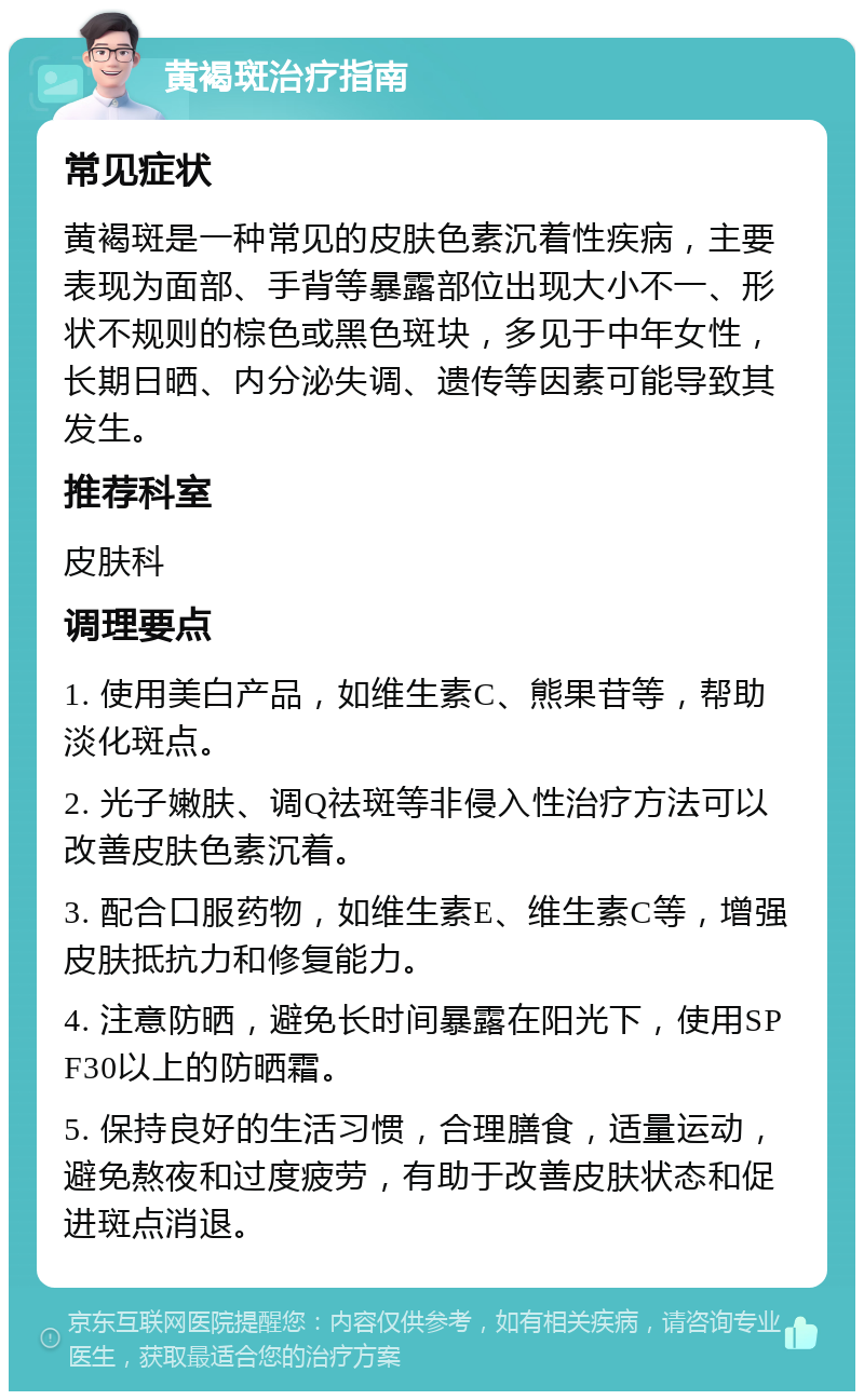 黄褐斑治疗指南 常见症状 黄褐斑是一种常见的皮肤色素沉着性疾病，主要表现为面部、手背等暴露部位出现大小不一、形状不规则的棕色或黑色斑块，多见于中年女性，长期日晒、内分泌失调、遗传等因素可能导致其发生。 推荐科室 皮肤科 调理要点 1. 使用美白产品，如维生素C、熊果苷等，帮助淡化斑点。 2. 光子嫩肤、调Q祛斑等非侵入性治疗方法可以改善皮肤色素沉着。 3. 配合口服药物，如维生素E、维生素C等，增强皮肤抵抗力和修复能力。 4. 注意防晒，避免长时间暴露在阳光下，使用SPF30以上的防晒霜。 5. 保持良好的生活习惯，合理膳食，适量运动，避免熬夜和过度疲劳，有助于改善皮肤状态和促进斑点消退。