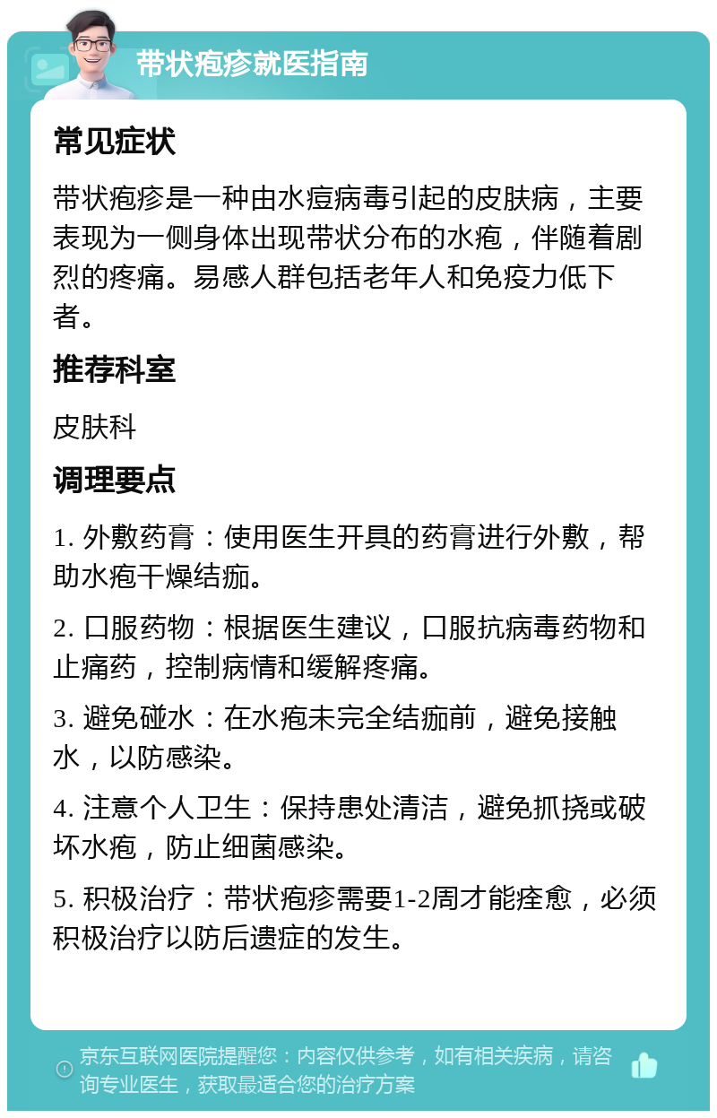 带状疱疹就医指南 常见症状 带状疱疹是一种由水痘病毒引起的皮肤病，主要表现为一侧身体出现带状分布的水疱，伴随着剧烈的疼痛。易感人群包括老年人和免疫力低下者。 推荐科室 皮肤科 调理要点 1. 外敷药膏：使用医生开具的药膏进行外敷，帮助水疱干燥结痂。 2. 口服药物：根据医生建议，口服抗病毒药物和止痛药，控制病情和缓解疼痛。 3. 避免碰水：在水疱未完全结痂前，避免接触水，以防感染。 4. 注意个人卫生：保持患处清洁，避免抓挠或破坏水疱，防止细菌感染。 5. 积极治疗：带状疱疹需要1-2周才能痊愈，必须积极治疗以防后遗症的发生。