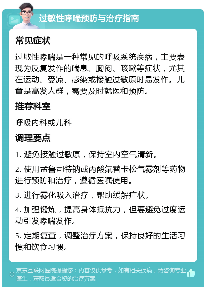 过敏性哮喘预防与治疗指南 常见症状 过敏性哮喘是一种常见的呼吸系统疾病，主要表现为反复发作的喘息、胸闷、咳嗽等症状，尤其在运动、受凉、感染或接触过敏原时易发作。儿童是高发人群，需要及时就医和预防。 推荐科室 呼吸内科或儿科 调理要点 1. 避免接触过敏原，保持室内空气清新。 2. 使用孟鲁司特钠或丙酸氟替卡松气雾剂等药物进行预防和治疗，遵循医嘱使用。 3. 进行雾化吸入治疗，帮助缓解症状。 4. 加强锻炼，提高身体抵抗力，但要避免过度运动引发哮喘发作。 5. 定期复查，调整治疗方案，保持良好的生活习惯和饮食习惯。